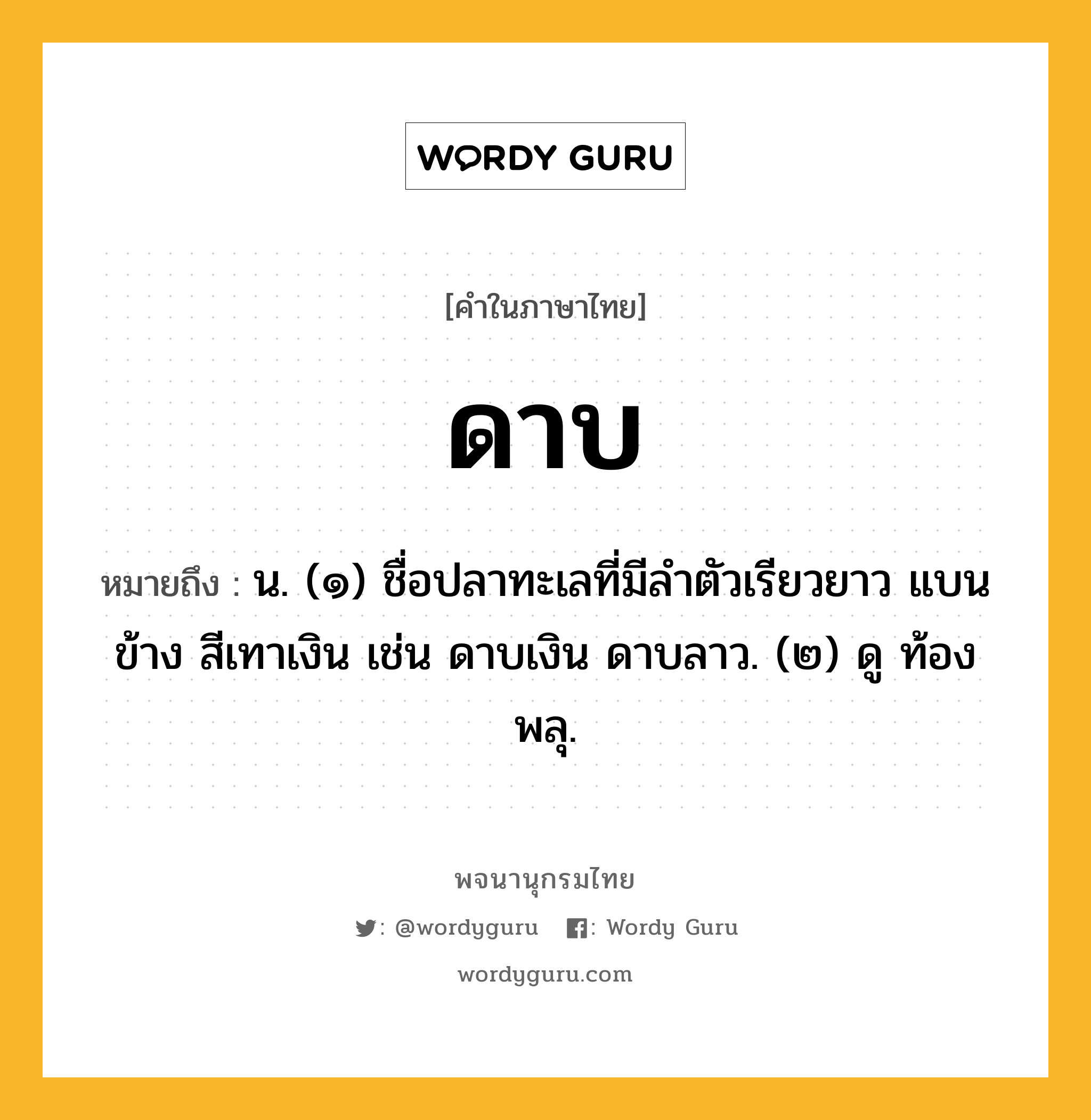 ดาบ ความหมาย หมายถึงอะไร?, คำในภาษาไทย ดาบ หมายถึง น. (๑) ชื่อปลาทะเลที่มีลําตัวเรียวยาว แบนข้าง สีเทาเงิน เช่น ดาบเงิน ดาบลาว. (๒) ดู ท้องพลุ.