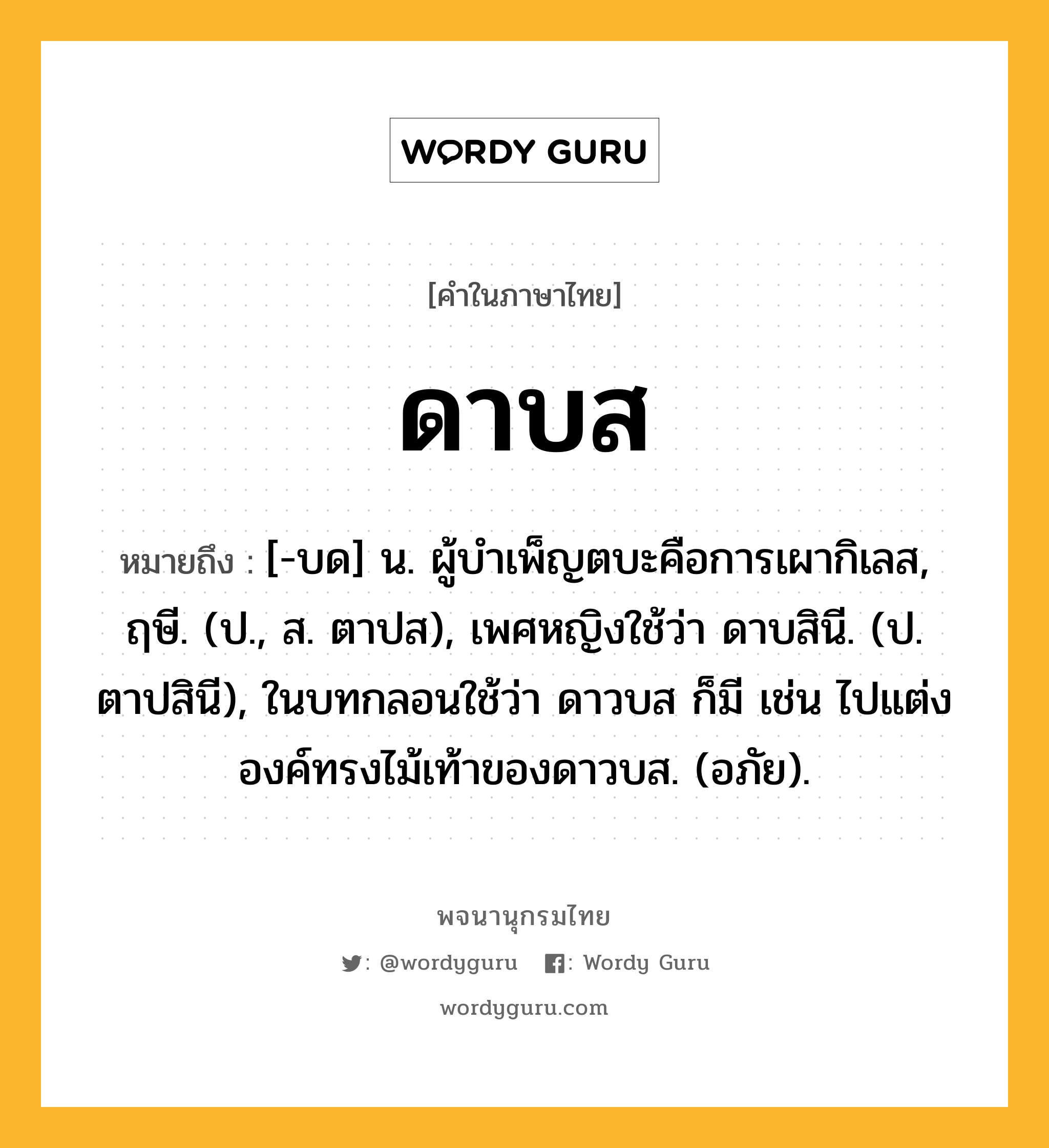 ดาบส ความหมาย หมายถึงอะไร?, คำในภาษาไทย ดาบส หมายถึง [-บด] น. ผู้บําเพ็ญตบะคือการเผากิเลส, ฤษี. (ป., ส. ตาปส), เพศหญิงใช้ว่า ดาบสินี. (ป. ตาปสินี), ในบทกลอนใช้ว่า ดาวบส ก็มี เช่น ไปแต่งองค์ทรงไม้เท้าของดาวบส. (อภัย).