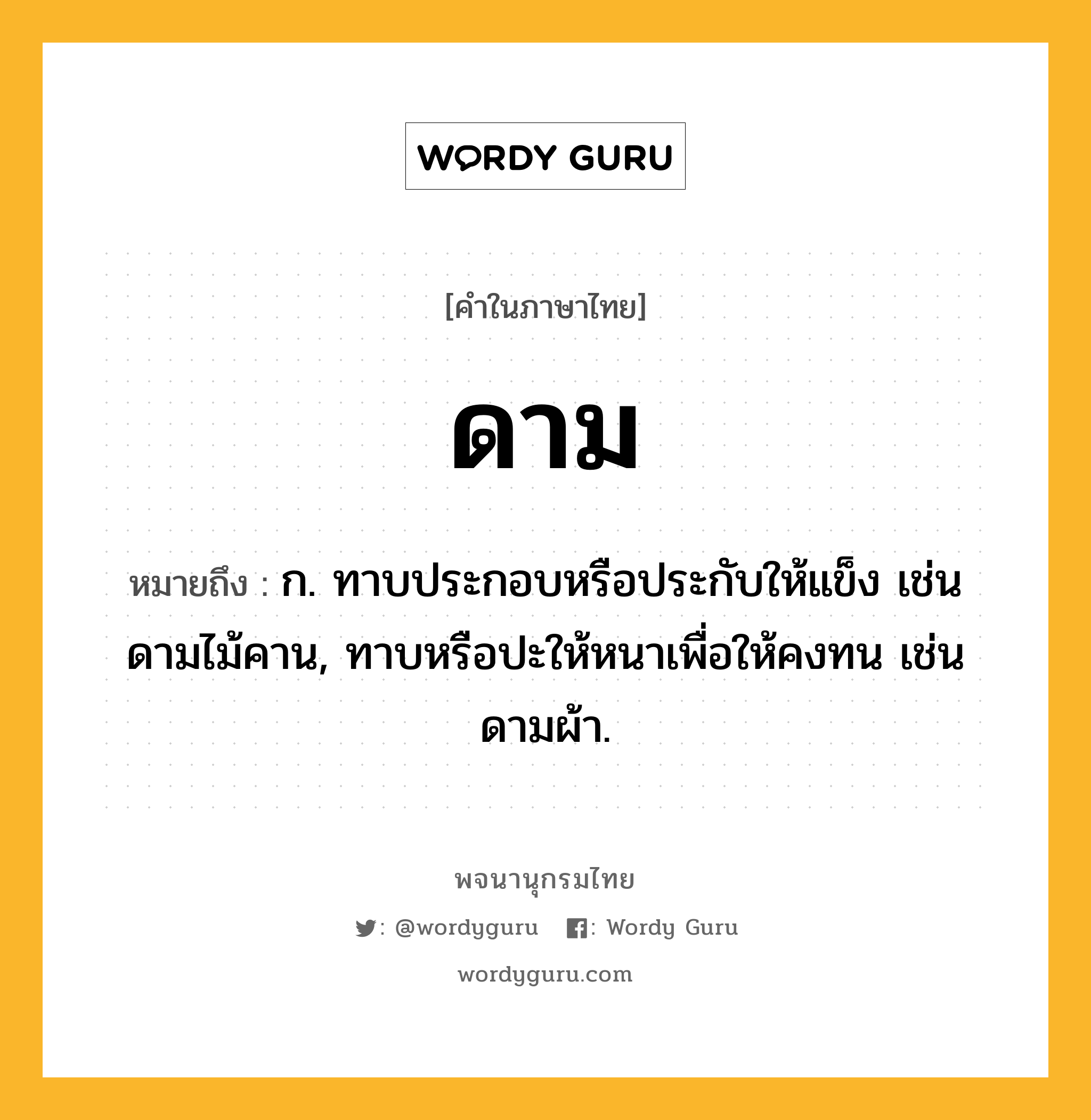 ดาม ความหมาย หมายถึงอะไร?, คำในภาษาไทย ดาม หมายถึง ก. ทาบประกอบหรือประกับให้แข็ง เช่น ดามไม้คาน, ทาบหรือปะให้หนาเพื่อให้คงทน เช่น ดามผ้า.