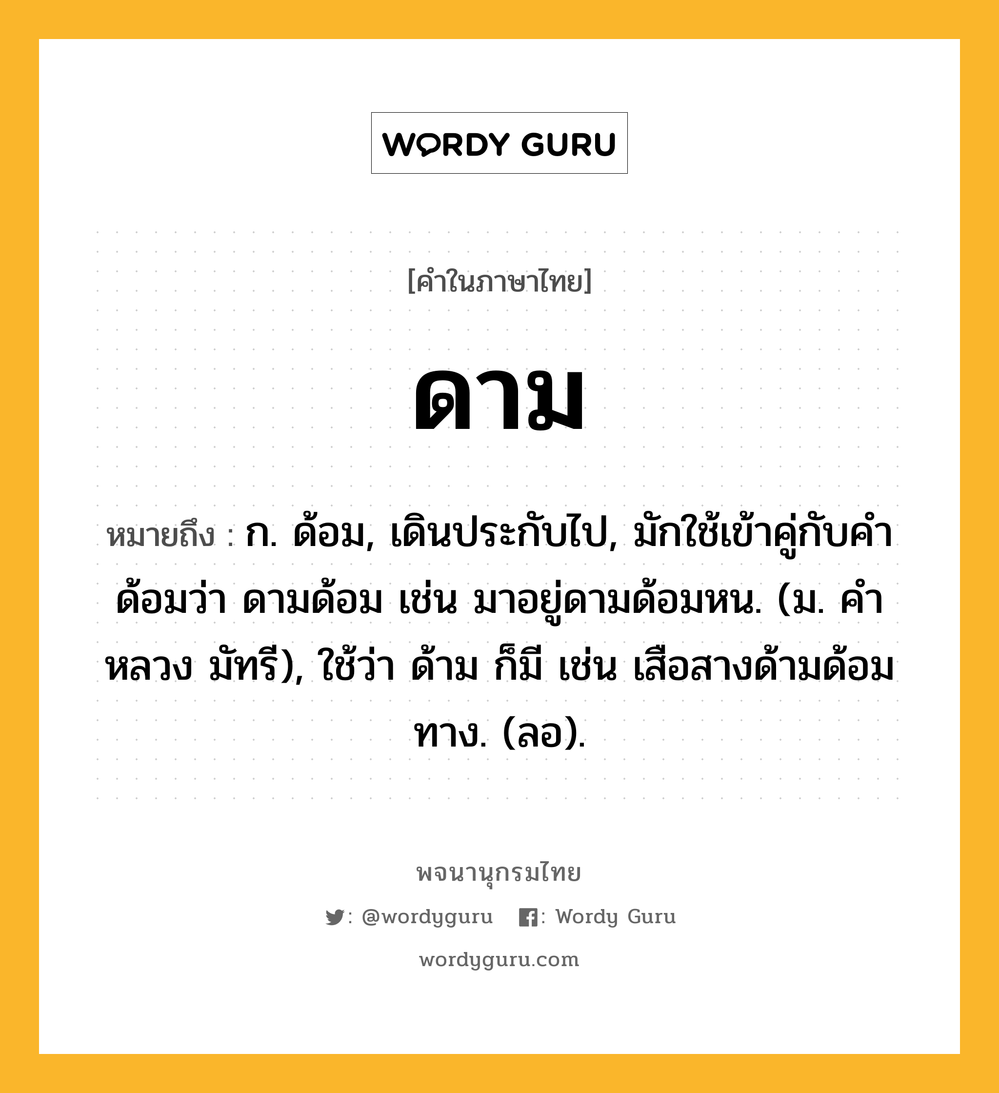 ดาม ความหมาย หมายถึงอะไร?, คำในภาษาไทย ดาม หมายถึง ก. ด้อม, เดินประกับไป, มักใช้เข้าคู่กับคํา ด้อมว่า ดามด้อม เช่น มาอยู่ดามด้อมหน. (ม. คําหลวง มัทรี), ใช้ว่า ด้าม ก็มี เช่น เสือสางด้ามด้อมทาง. (ลอ).