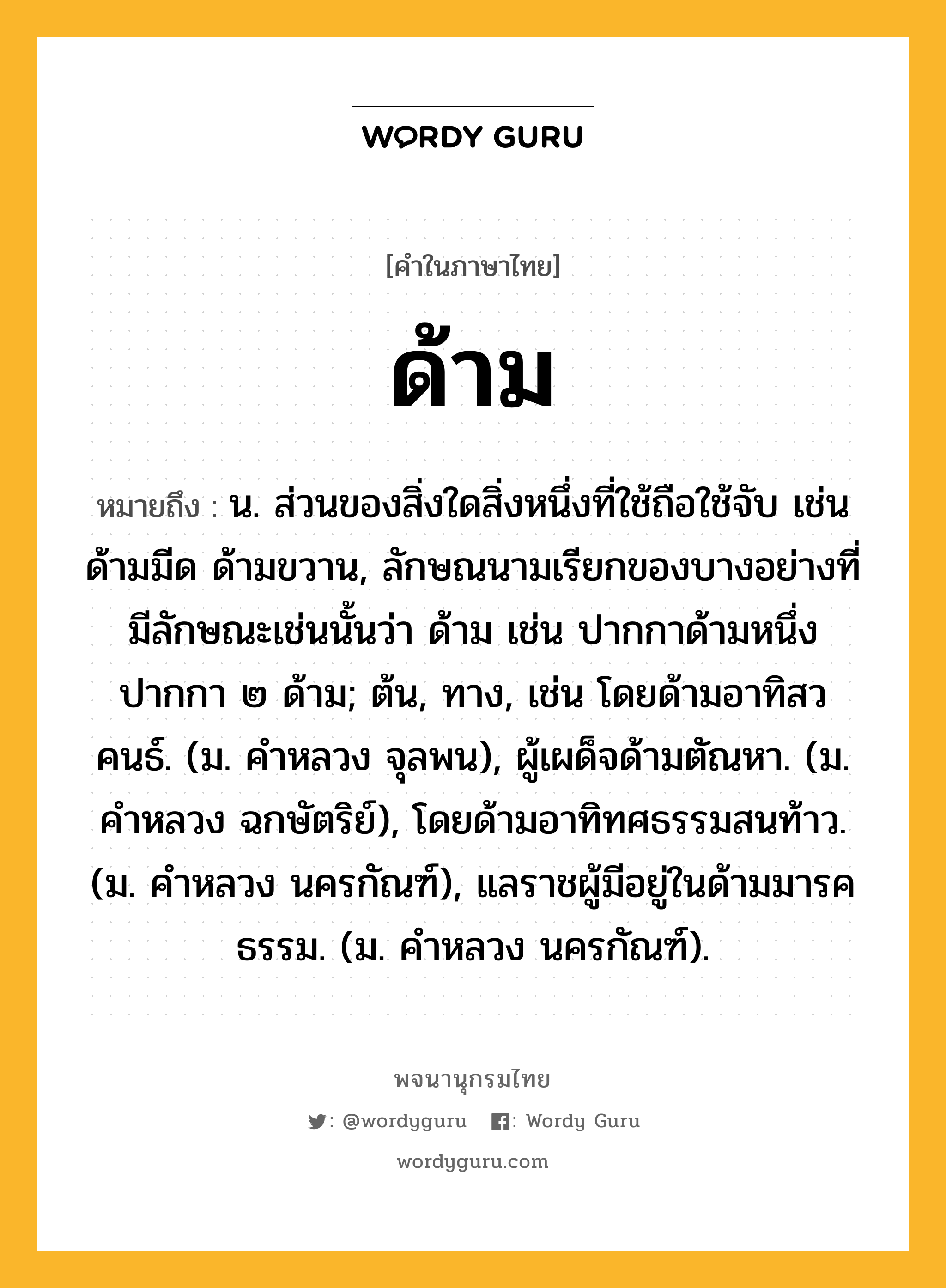 ด้าม ความหมาย หมายถึงอะไร?, คำในภาษาไทย ด้าม หมายถึง น. ส่วนของสิ่งใดสิ่งหนึ่งที่ใช้ถือใช้จับ เช่น ด้ามมีด ด้ามขวาน, ลักษณนามเรียกของบางอย่างที่มีลักษณะเช่นนั้นว่า ด้าม เช่น ปากกาด้ามหนึ่ง ปากกา ๒ ด้าม; ต้น, ทาง, เช่น โดยด้ามอาทิสวคนธ์. (ม. คําหลวง จุลพน), ผู้เผด็จด้ามตัณหา. (ม. คําหลวง ฉกษัตริย์), โดยด้ามอาทิทศธรรมสนท้าว. (ม. คําหลวง นครกัณฑ์), แลราชผู้มีอยู่ในด้ามมารคธรรม. (ม. คําหลวง นครกัณฑ์).