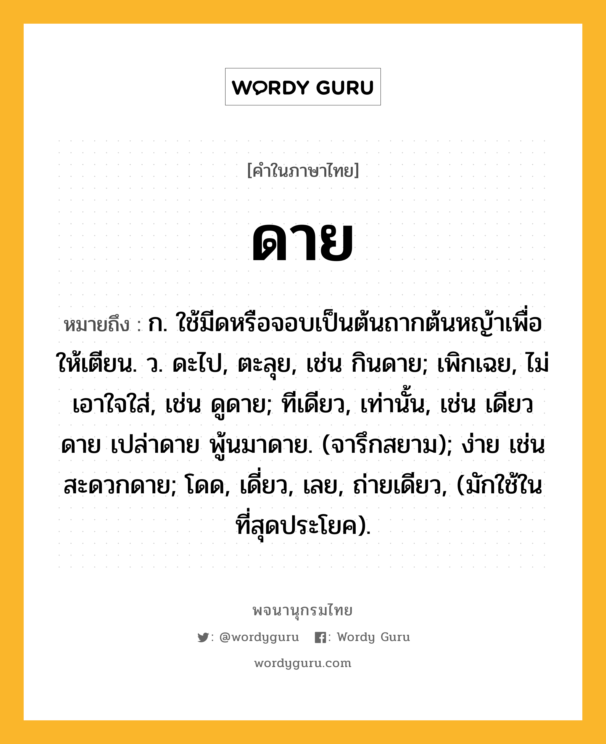 ดาย ความหมาย หมายถึงอะไร?, คำในภาษาไทย ดาย หมายถึง ก. ใช้มีดหรือจอบเป็นต้นถากต้นหญ้าเพื่อให้เตียน. ว. ดะไป, ตะลุย, เช่น กินดาย; เพิกเฉย, ไม่เอาใจใส่, เช่น ดูดาย; ทีเดียว, เท่านั้น, เช่น เดียวดาย เปล่าดาย พู้นมาดาย. (จารึกสยาม); ง่าย เช่น สะดวกดาย; โดด, เดี่ยว, เลย, ถ่ายเดียว, (มักใช้ในที่สุดประโยค).