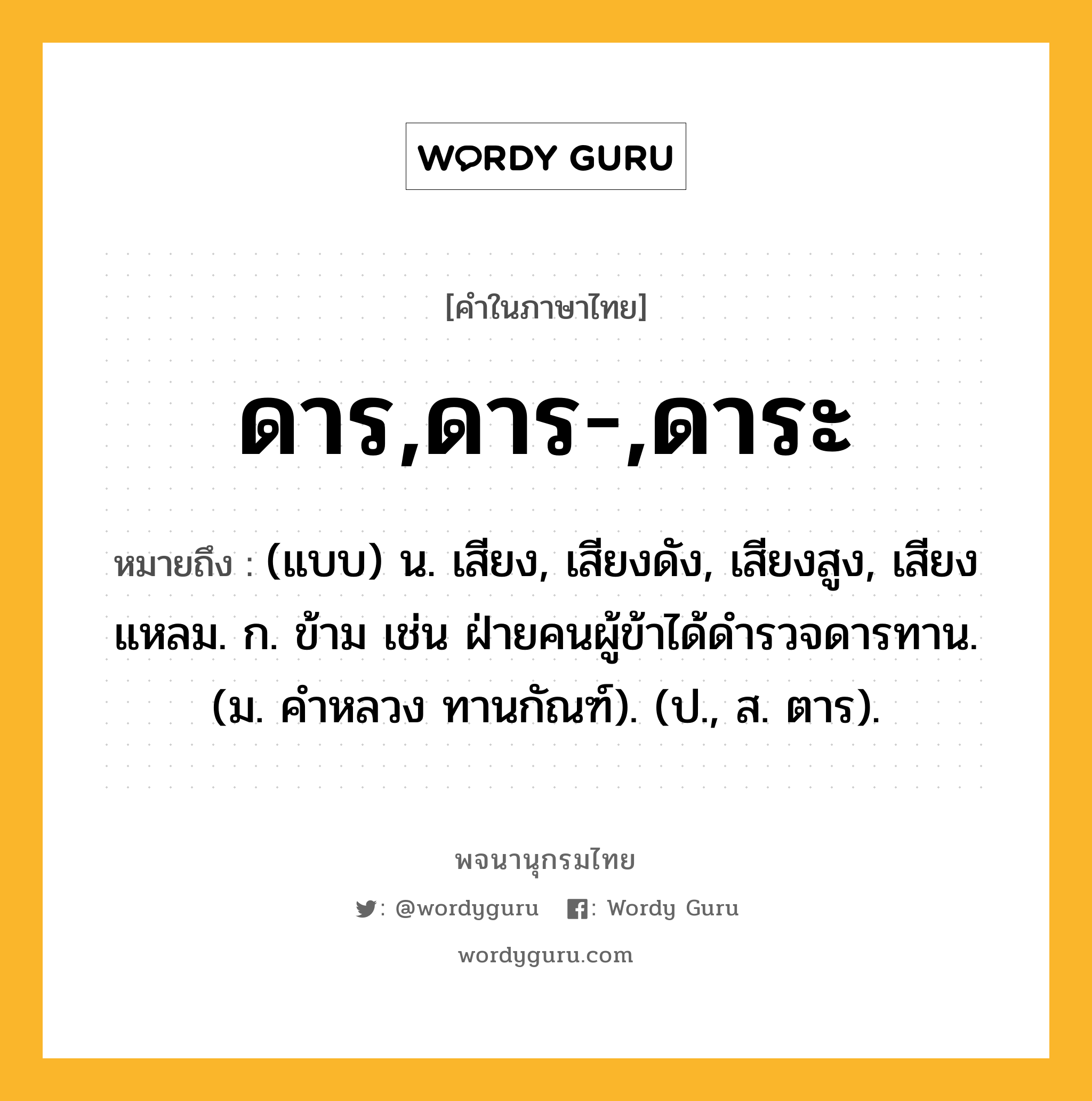 ดาร,ดาร-,ดาระ ความหมาย หมายถึงอะไร?, คำในภาษาไทย ดาร,ดาร-,ดาระ หมายถึง (แบบ) น. เสียง, เสียงดัง, เสียงสูง, เสียงแหลม. ก. ข้าม เช่น ฝ่ายคนผู้ข้าได้ดํารวจดารทาน. (ม. คําหลวง ทานกัณฑ์). (ป., ส. ตาร).