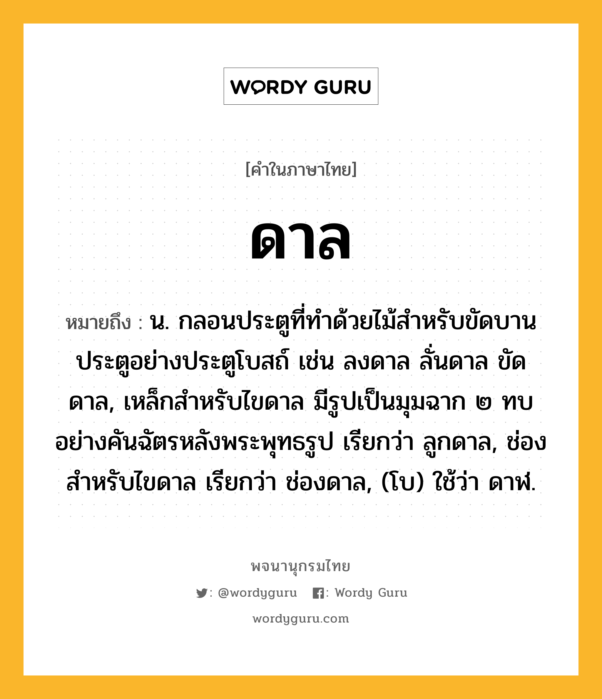 ดาล ความหมาย หมายถึงอะไร?, คำในภาษาไทย ดาล หมายถึง น. กลอนประตูที่ทําด้วยไม้สําหรับขัดบานประตูอย่างประตูโบสถ์ เช่น ลงดาล ลั่นดาล ขัดดาล, เหล็กสําหรับไขดาล มีรูปเป็นมุมฉาก ๒ ทบอย่างคันฉัตรหลังพระพุทธรูป เรียกว่า ลูกดาล, ช่องสําหรับไขดาล เรียกว่า ช่องดาล, (โบ) ใช้ว่า ดาฬ.