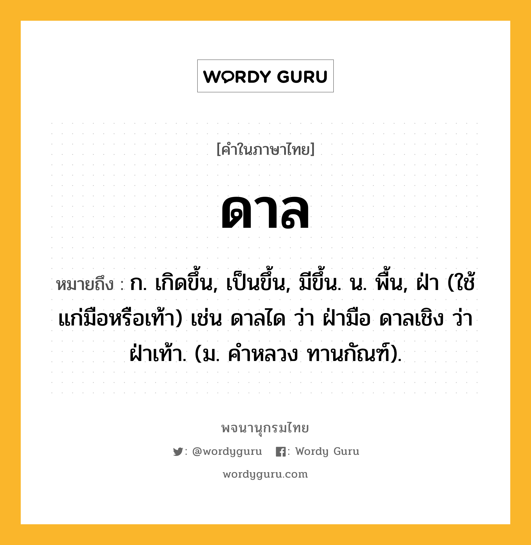 ดาล ความหมาย หมายถึงอะไร?, คำในภาษาไทย ดาล หมายถึง ก. เกิดขึ้น, เป็นขึ้น, มีขึ้น. น. พื้น, ฝ่า (ใช้แก่มือหรือเท้า) เช่น ดาลได ว่า ฝ่ามือ ดาลเชิง ว่า ฝ่าเท้า. (ม. คําหลวง ทานกัณฑ์).