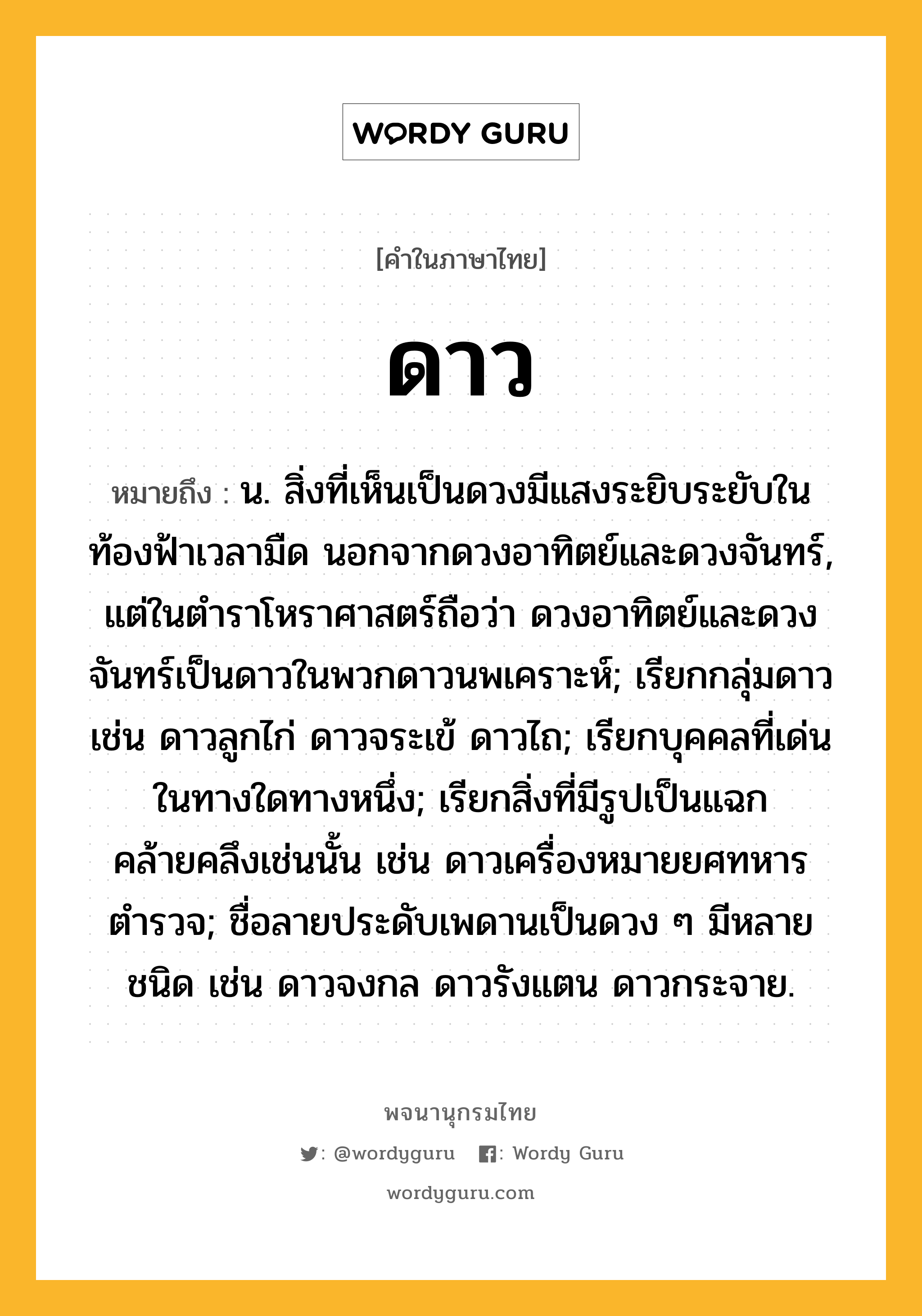 ดาว ความหมาย หมายถึงอะไร?, คำในภาษาไทย ดาว หมายถึง น. สิ่งที่เห็นเป็นดวงมีแสงระยิบระยับในท้องฟ้าเวลามืด นอกจากดวงอาทิตย์และดวงจันทร์, แต่ในตําราโหราศาสตร์ถือว่า ดวงอาทิตย์และดวงจันทร์เป็นดาวในพวกดาวนพเคราะห์; เรียกกลุ่มดาว เช่น ดาวลูกไก่ ดาวจระเข้ ดาวไถ; เรียกบุคคลที่เด่นในทางใดทางหนึ่ง; เรียกสิ่งที่มีรูปเป็นแฉกคล้ายคลึงเช่นนั้น เช่น ดาวเครื่องหมายยศทหารตํารวจ; ชื่อลายประดับเพดานเป็นดวง ๆ มีหลายชนิด เช่น ดาวจงกล ดาวรังแตน ดาวกระจาย.