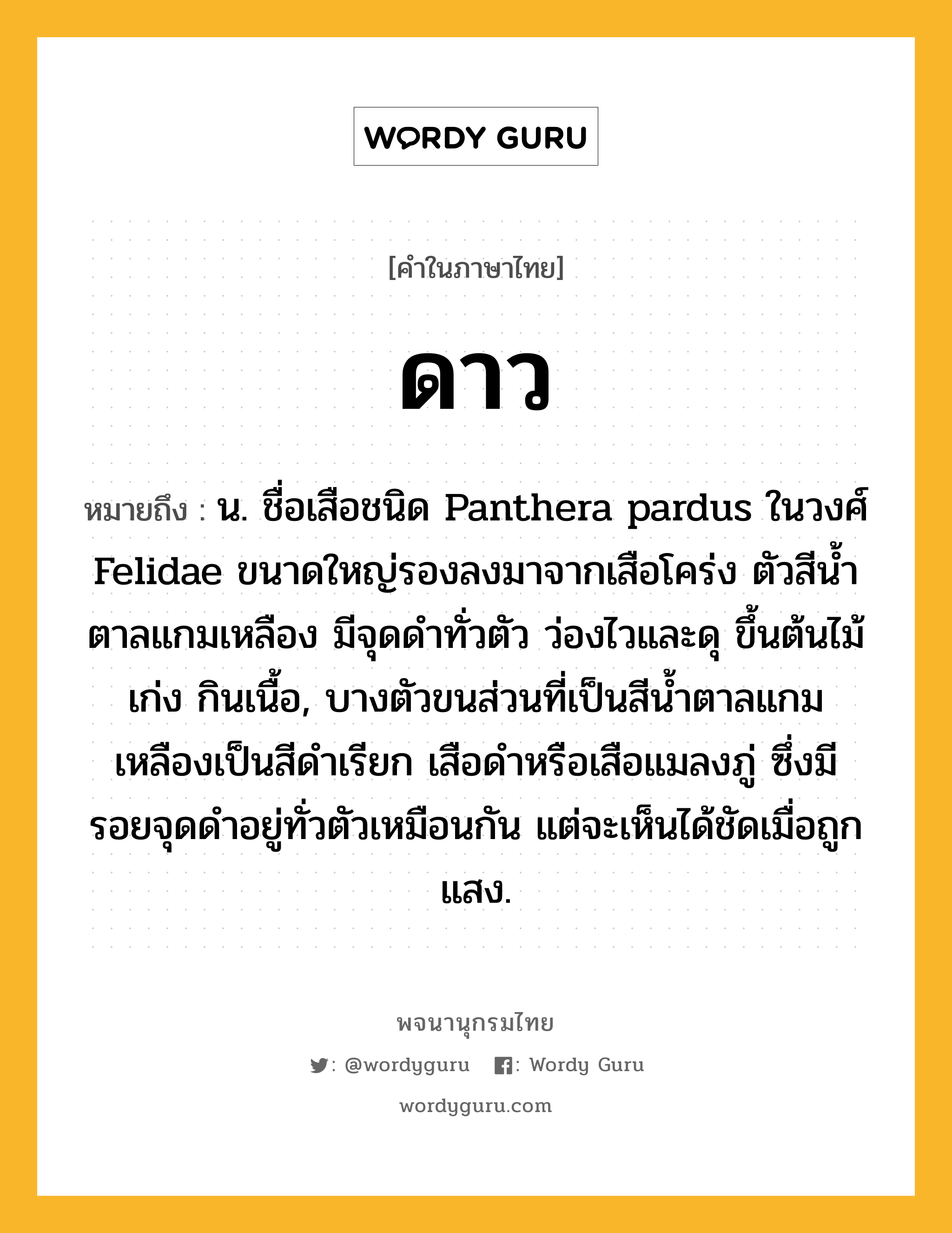 ดาว ความหมาย หมายถึงอะไร?, คำในภาษาไทย ดาว หมายถึง น. ชื่อเสือชนิด Panthera pardus ในวงศ์ Felidae ขนาดใหญ่รองลงมาจากเสือโคร่ง ตัวสีนํ้าตาลแกมเหลือง มีจุดดําทั่วตัว ว่องไวและดุ ขึ้นต้นไม้เก่ง กินเนื้อ, บางตัวขนส่วนที่เป็นสีน้ำตาลแกมเหลืองเป็นสีดําเรียก เสือดําหรือเสือแมลงภู่ ซึ่งมีรอยจุดดําอยู่ทั่วตัวเหมือนกัน แต่จะเห็นได้ชัดเมื่อถูกแสง.