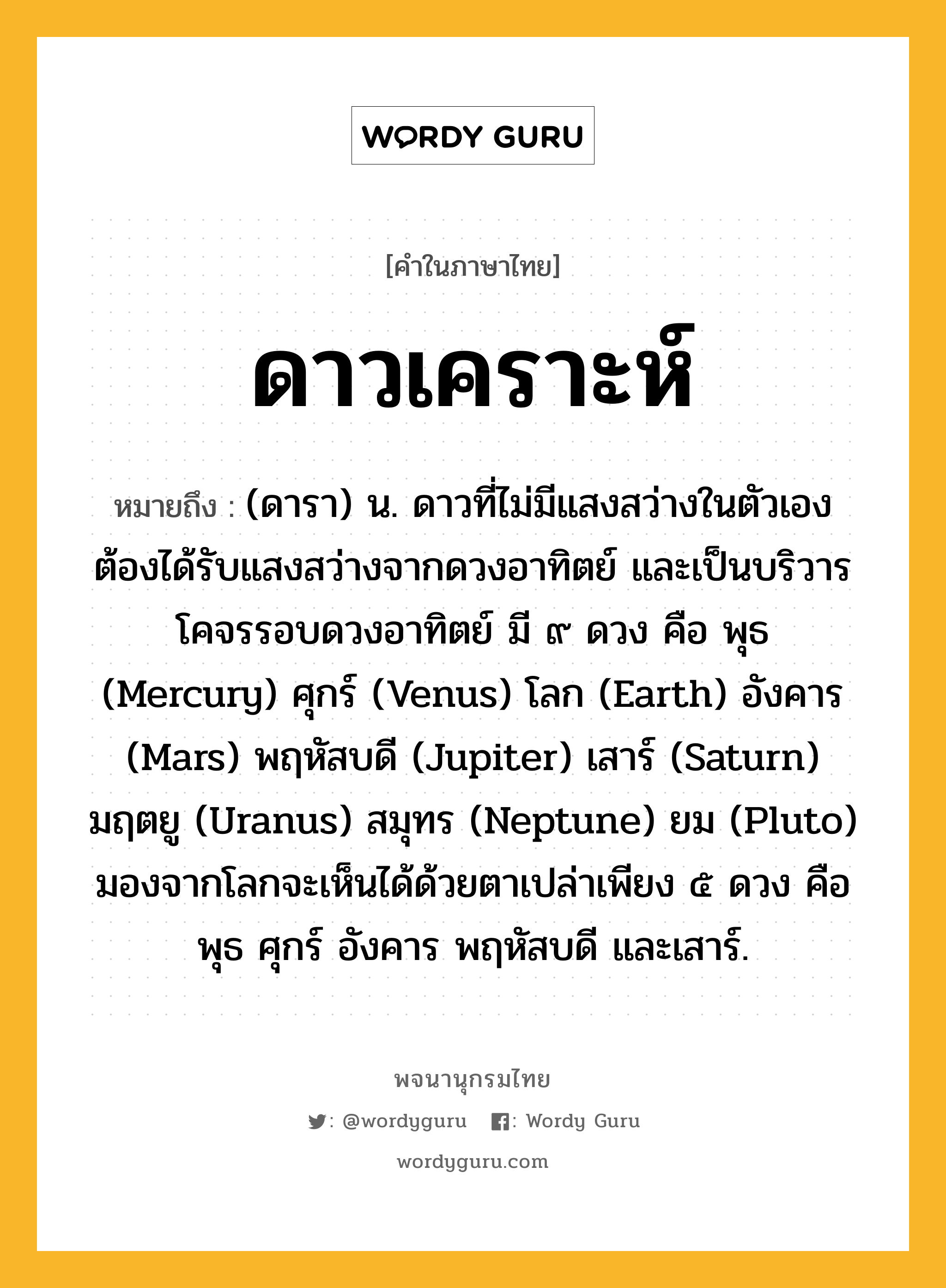 ดาวเคราะห์ ความหมาย หมายถึงอะไร?, คำในภาษาไทย ดาวเคราะห์ หมายถึง (ดารา) น. ดาวที่ไม่มีแสงสว่างในตัวเอง ต้องได้รับแสงสว่างจากดวงอาทิตย์ และเป็นบริวารโคจรรอบดวงอาทิตย์ มี ๙ ดวง คือ พุธ (Mercury) ศุกร์ (Venus) โลก (Earth) อังคาร (Mars) พฤหัสบดี (Jupiter) เสาร์ (Saturn) มฤตยู (Uranus) สมุทร (Neptune) ยม (Pluto) มองจากโลกจะเห็นได้ด้วยตาเปล่าเพียง ๕ ดวง คือ พุธ ศุกร์ อังคาร พฤหัสบดี และเสาร์.