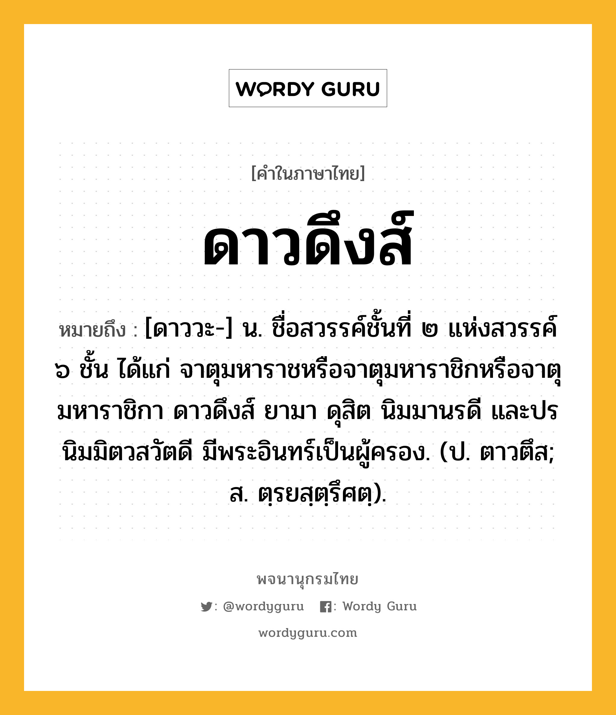 ดาวดึงส์ ความหมาย หมายถึงอะไร?, คำในภาษาไทย ดาวดึงส์ หมายถึง [ดาววะ-] น. ชื่อสวรรค์ชั้นที่ ๒ แห่งสวรรค์ ๖ ชั้น ได้แก่ จาตุมหาราชหรือจาตุมหาราชิกหรือจาตุมหาราชิกา ดาวดึงส์ ยามา ดุสิต นิมมานรดี และปรนิมมิตวสวัตดี มีพระอินทร์เป็นผู้ครอง. (ป. ตาวตึส; ส. ตฺรยสฺตฺรึศตฺ).