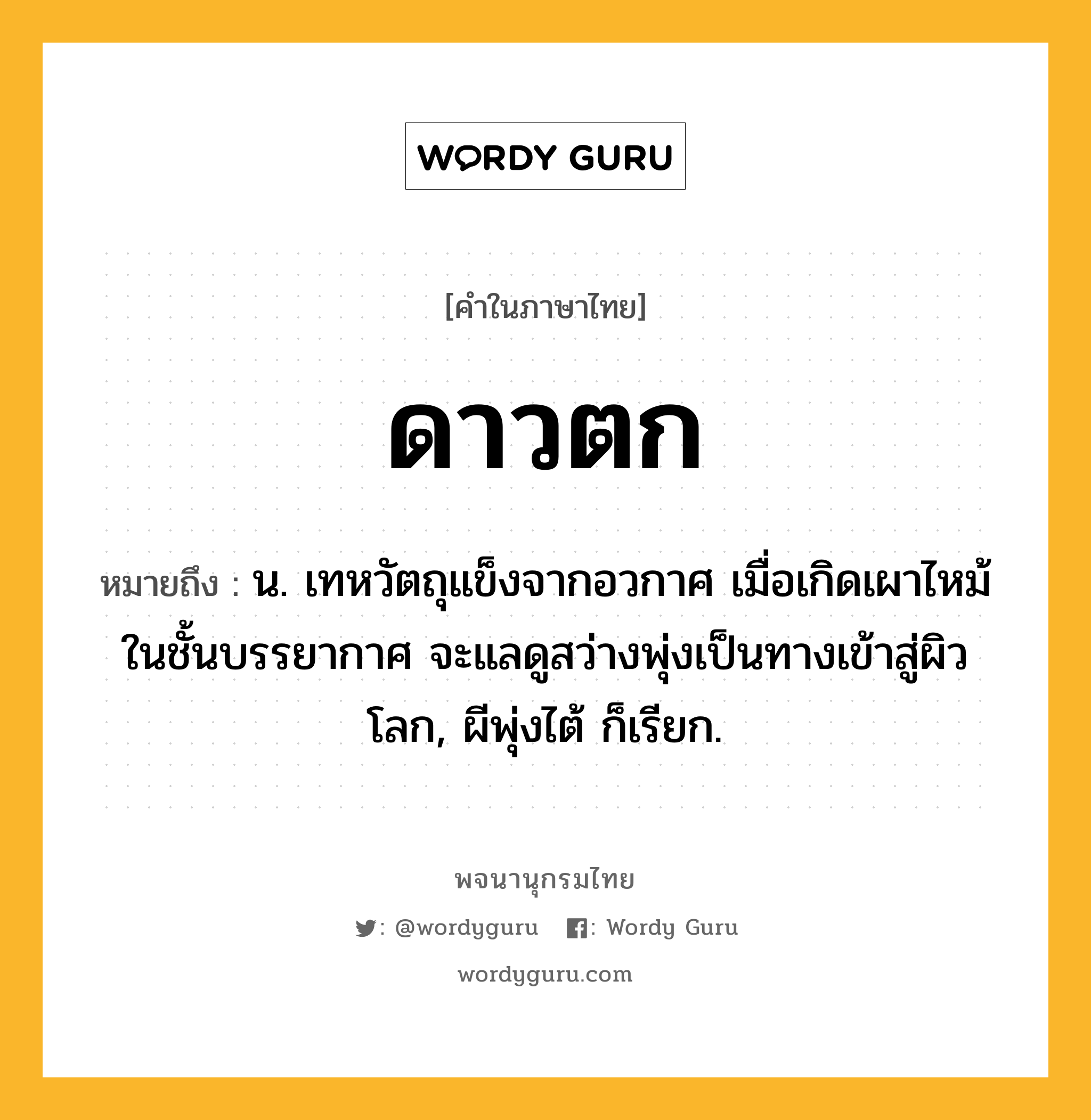 ดาวตก ความหมาย หมายถึงอะไร?, คำในภาษาไทย ดาวตก หมายถึง น. เทหวัตถุแข็งจากอวกาศ เมื่อเกิดเผาไหม้ในชั้นบรรยากาศ จะแลดูสว่างพุ่งเป็นทางเข้าสู่ผิวโลก, ผีพุ่งไต้ ก็เรียก.