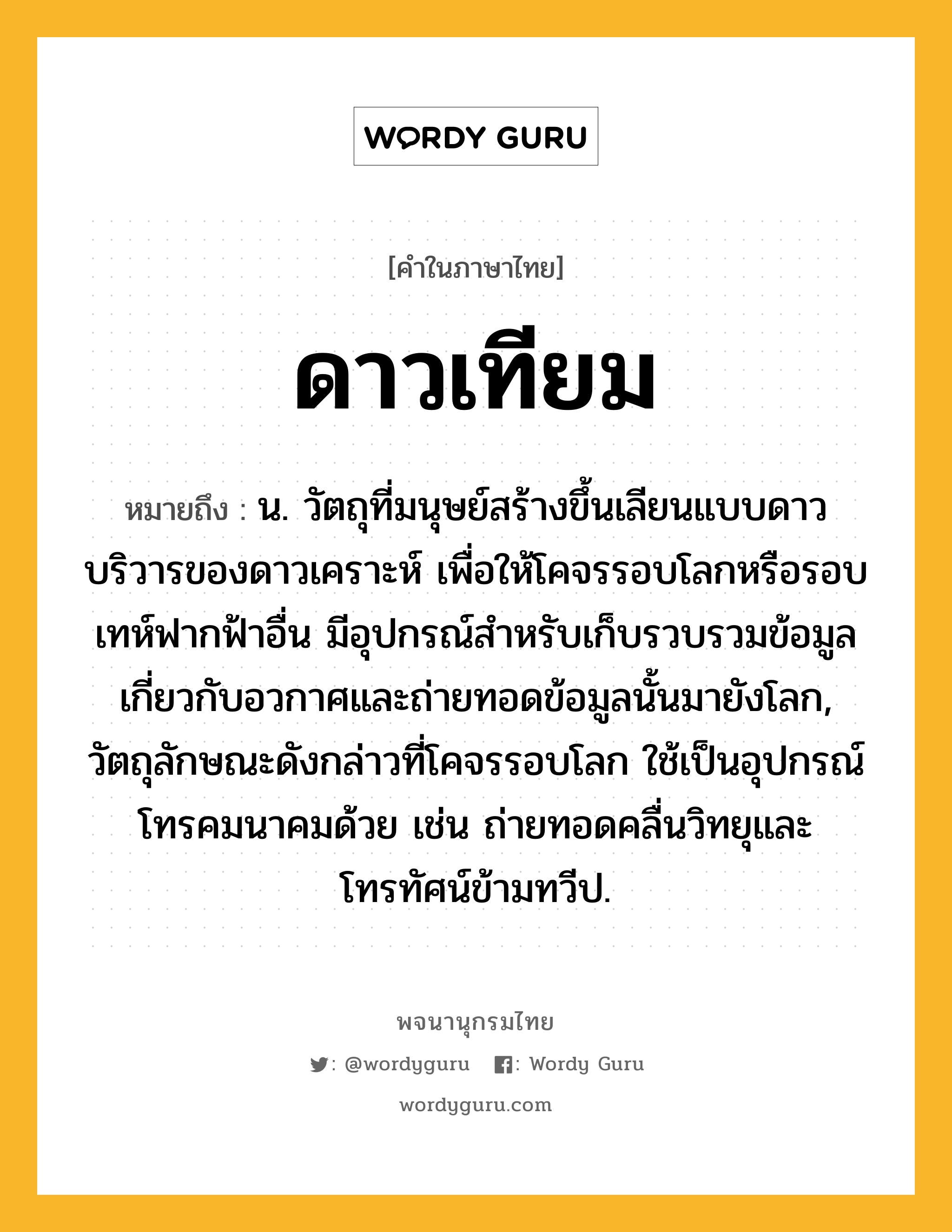 ดาวเทียม ความหมาย หมายถึงอะไร?, คำในภาษาไทย ดาวเทียม หมายถึง น. วัตถุที่มนุษย์สร้างขึ้นเลียนแบบดาวบริวารของดาวเคราะห์ เพื่อให้โคจรรอบโลกหรือรอบเทห์ฟากฟ้าอื่น มีอุปกรณ์สําหรับเก็บรวบรวมข้อมูลเกี่ยวกับอวกาศและถ่ายทอดข้อมูลนั้นมายังโลก, วัตถุลักษณะดังกล่าวที่โคจรรอบโลก ใช้เป็นอุปกรณ์โทรคมนาคมด้วย เช่น ถ่ายทอดคลื่นวิทยุและโทรทัศน์ข้ามทวีป.