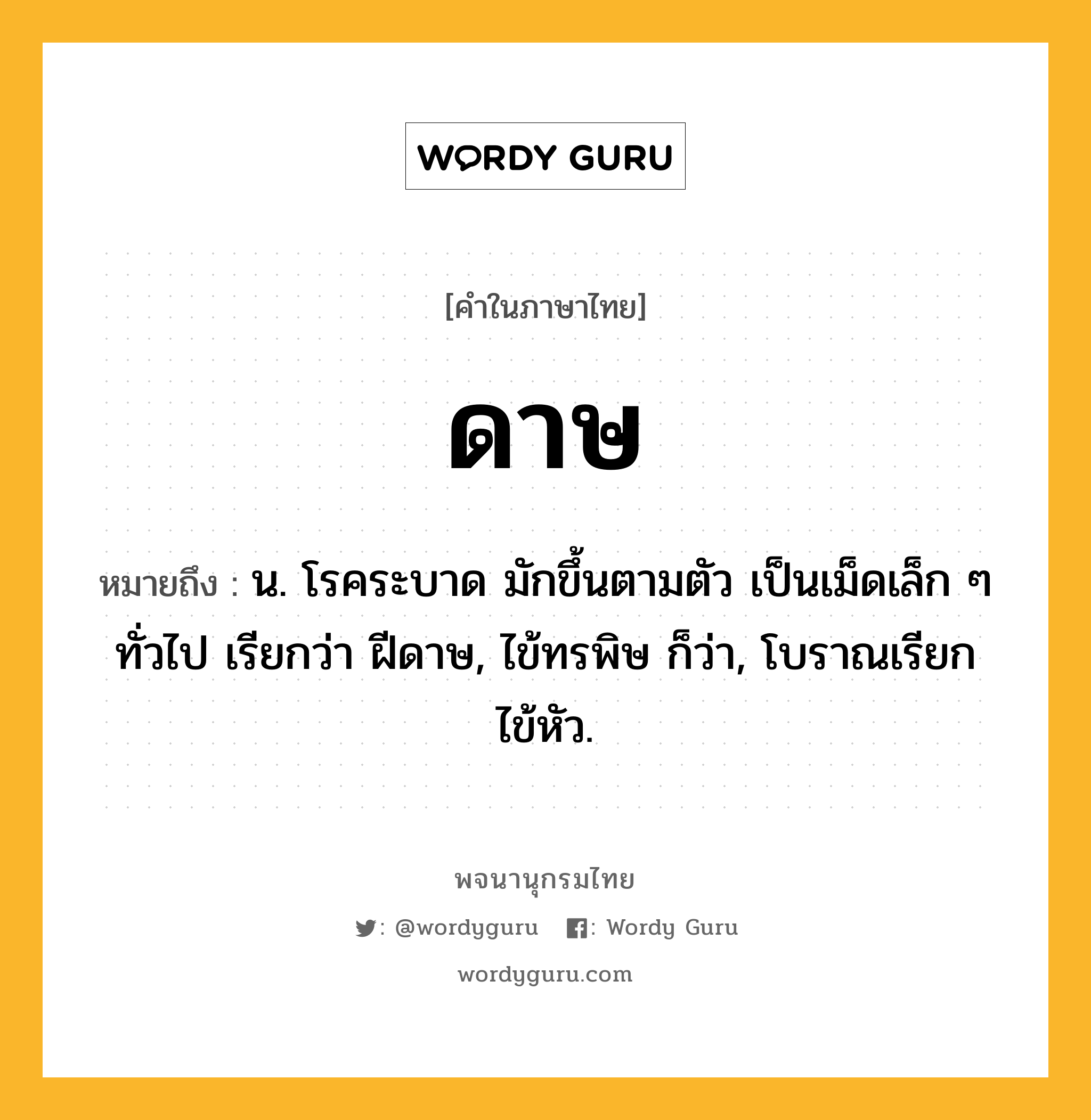 ดาษ ความหมาย หมายถึงอะไร?, คำในภาษาไทย ดาษ หมายถึง น. โรคระบาด มักขึ้นตามตัว เป็นเม็ดเล็ก ๆ ทั่วไป เรียกว่า ฝีดาษ, ไข้ทรพิษ ก็ว่า, โบราณเรียก ไข้หัว.