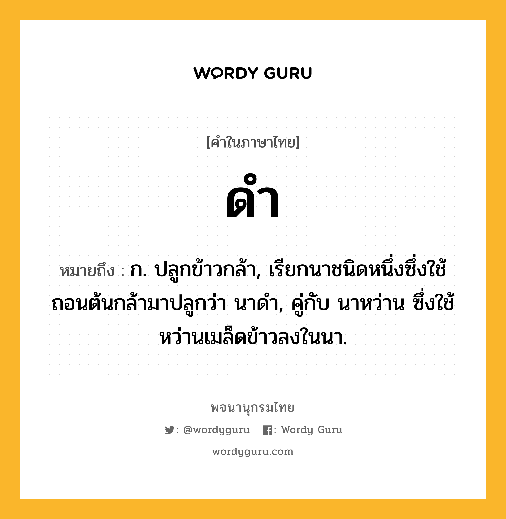 ดำ ความหมาย หมายถึงอะไร?, คำในภาษาไทย ดำ หมายถึง ก. ปลูกข้าวกล้า, เรียกนาชนิดหนึ่งซึ่งใช้ถอนต้นกล้ามาปลูกว่า นาดํา, คู่กับ นาหว่าน ซึ่งใช้หว่านเมล็ดข้าวลงในนา.