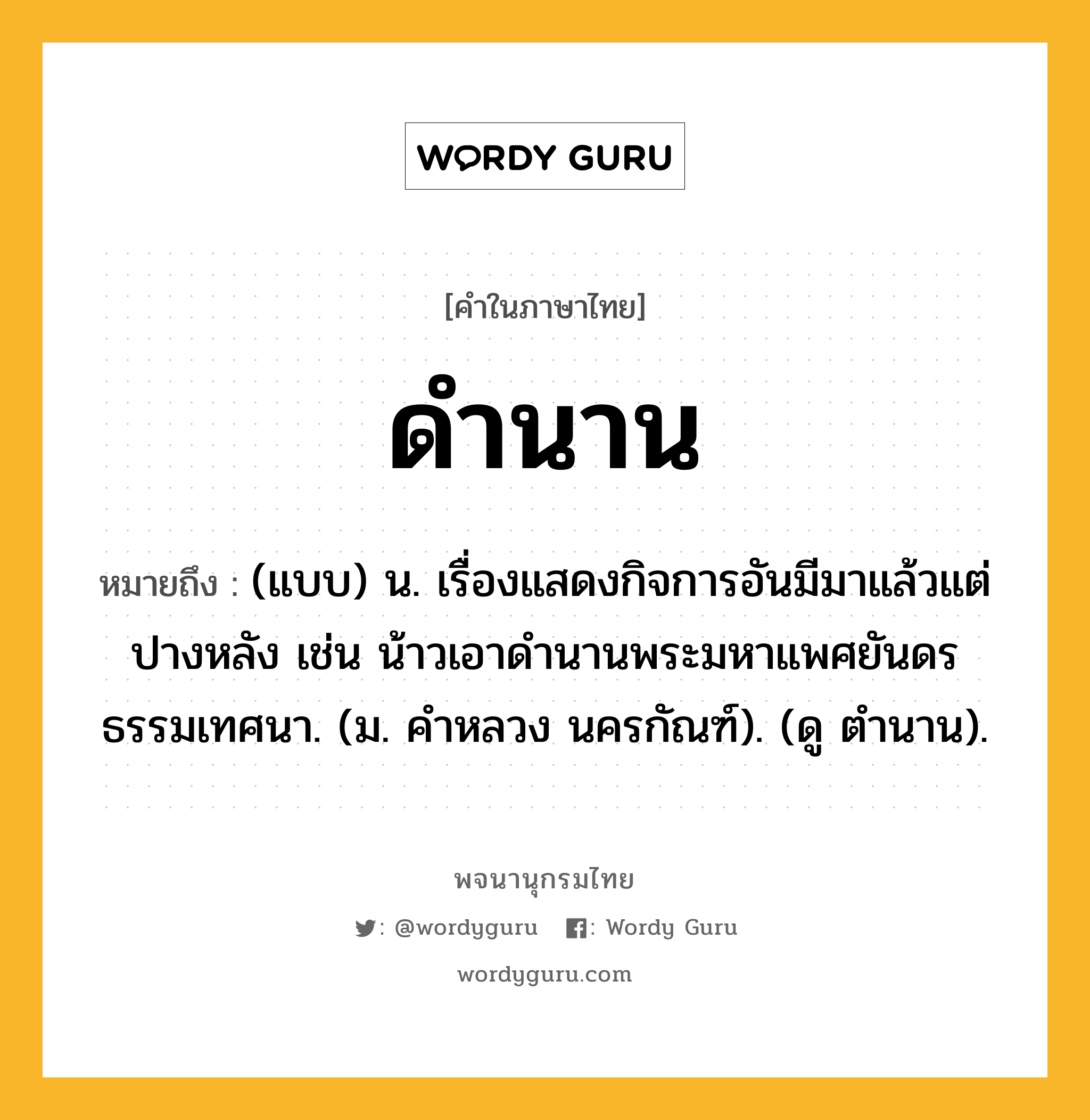 ดำนาน ความหมาย หมายถึงอะไร?, คำในภาษาไทย ดำนาน หมายถึง (แบบ) น. เรื่องแสดงกิจการอันมีมาแล้วแต่ปางหลัง เช่น น้าวเอาดํานานพระมหาแพศยันดรธรรมเทศนา. (ม. คําหลวง นครกัณฑ์). (ดู ตํานาน).