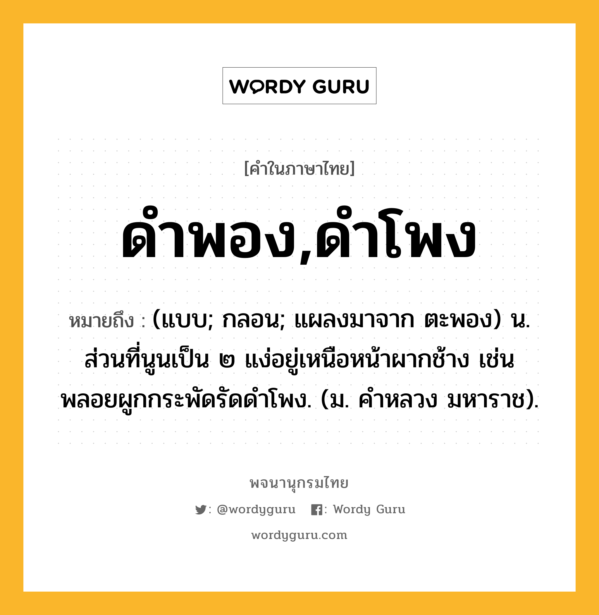 ดำพอง,ดำโพง ความหมาย หมายถึงอะไร?, คำในภาษาไทย ดำพอง,ดำโพง หมายถึง (แบบ; กลอน; แผลงมาจาก ตะพอง) น. ส่วนที่นูนเป็น ๒ แง่อยู่เหนือหน้าผากช้าง เช่น พลอยผูกกระพัดรัดดําโพง. (ม. คําหลวง มหาราช).