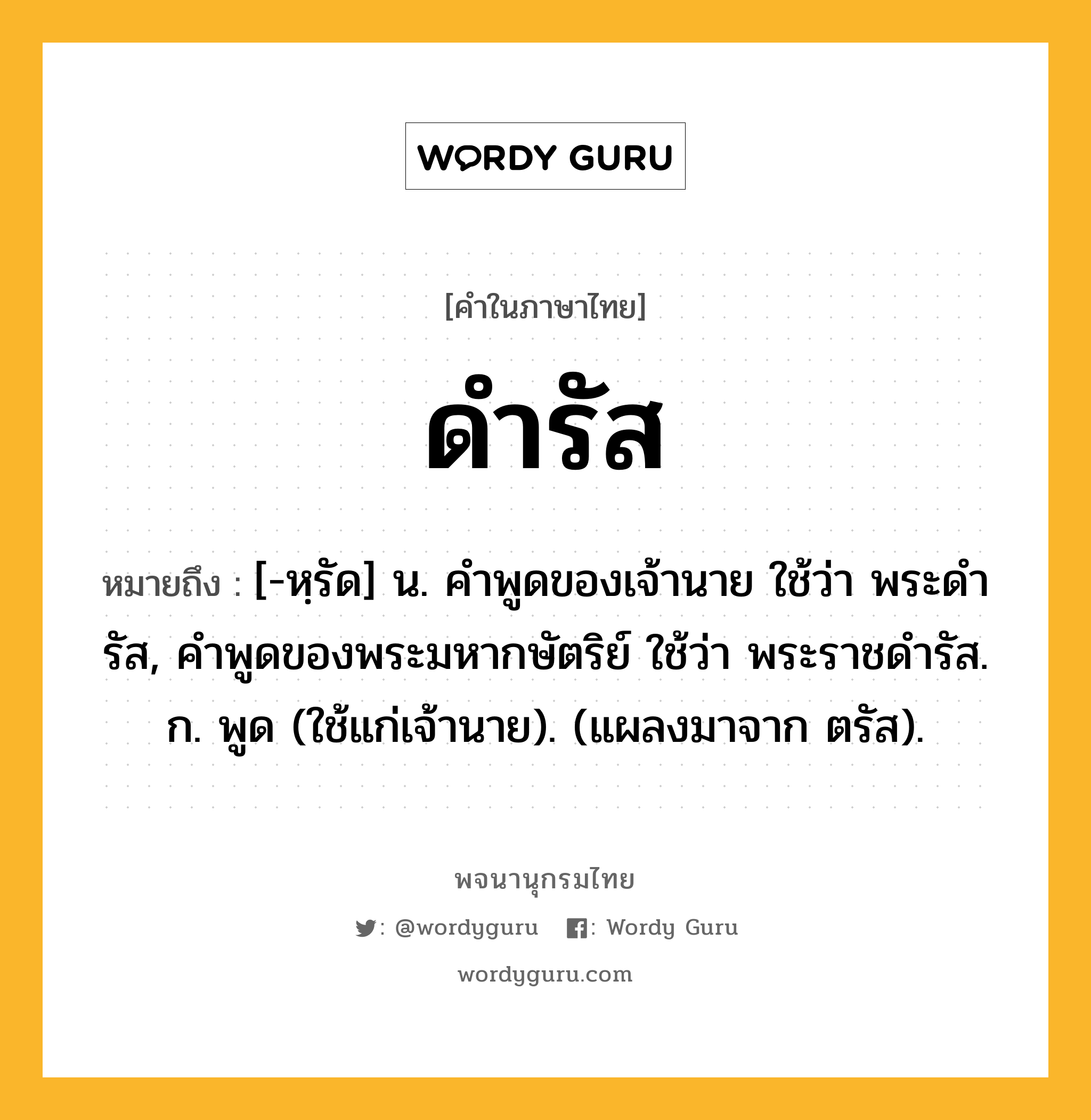 ดำรัส ความหมาย หมายถึงอะไร?, คำในภาษาไทย ดำรัส หมายถึง [-หฺรัด] น. คําพูดของเจ้านาย ใช้ว่า พระดํารัส, คําพูดของพระมหากษัตริย์ ใช้ว่า พระราชดํารัส. ก. พูด (ใช้แก่เจ้านาย). (แผลงมาจาก ตรัส).