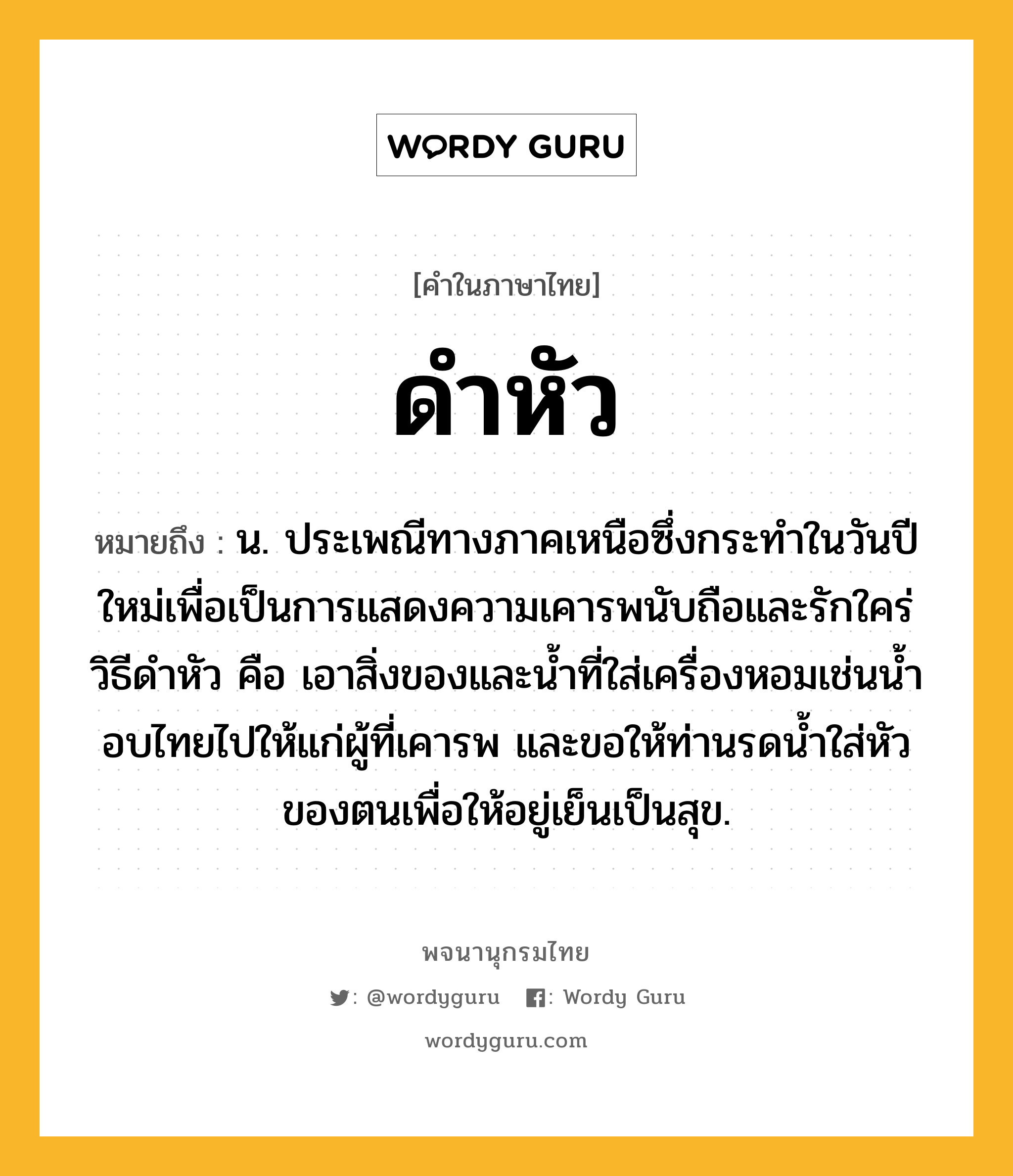 ดำหัว ความหมาย หมายถึงอะไร?, คำในภาษาไทย ดำหัว หมายถึง น. ประเพณีทางภาคเหนือซึ่งกระทําในวันปีใหม่เพื่อเป็นการแสดงความเคารพนับถือและรักใคร่ วิธีดําหัว คือ เอาสิ่งของและนํ้าที่ใส่เครื่องหอมเช่นนํ้าอบไทยไปให้แก่ผู้ที่เคารพ และขอให้ท่านรดนํ้าใส่หัวของตนเพื่อให้อยู่เย็นเป็นสุข.