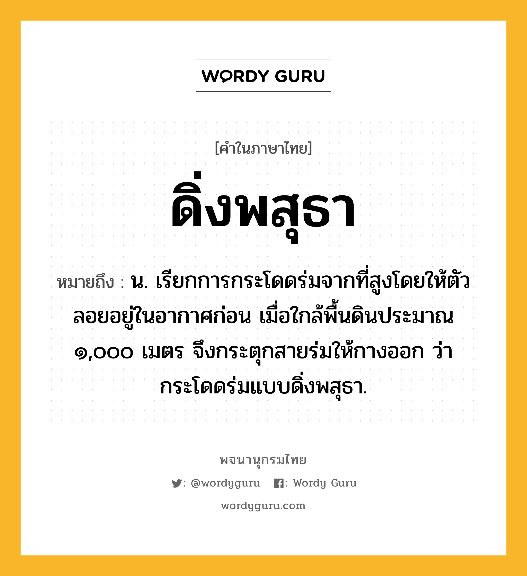 ดิ่งพสุธา ความหมาย หมายถึงอะไร?, คำในภาษาไทย ดิ่งพสุธา หมายถึง น. เรียกการกระโดดร่มจากที่สูงโดยให้ตัวลอยอยู่ในอากาศก่อน เมื่อใกล้พื้นดินประมาณ ๑,๐๐๐ เมตร จึงกระตุกสายร่มให้กางออก ว่า กระโดดร่มแบบดิ่งพสุธา.