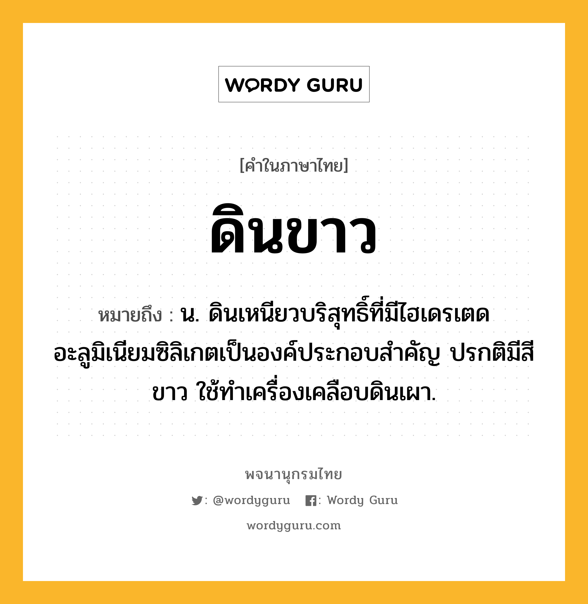 ดินขาว ความหมาย หมายถึงอะไร?, คำในภาษาไทย ดินขาว หมายถึง น. ดินเหนียวบริสุทธิ์ที่มีไฮเดรเตดอะลูมิเนียมซิลิเกตเป็นองค์ประกอบสําคัญ ปรกติมีสีขาว ใช้ทําเครื่องเคลือบดินเผา.