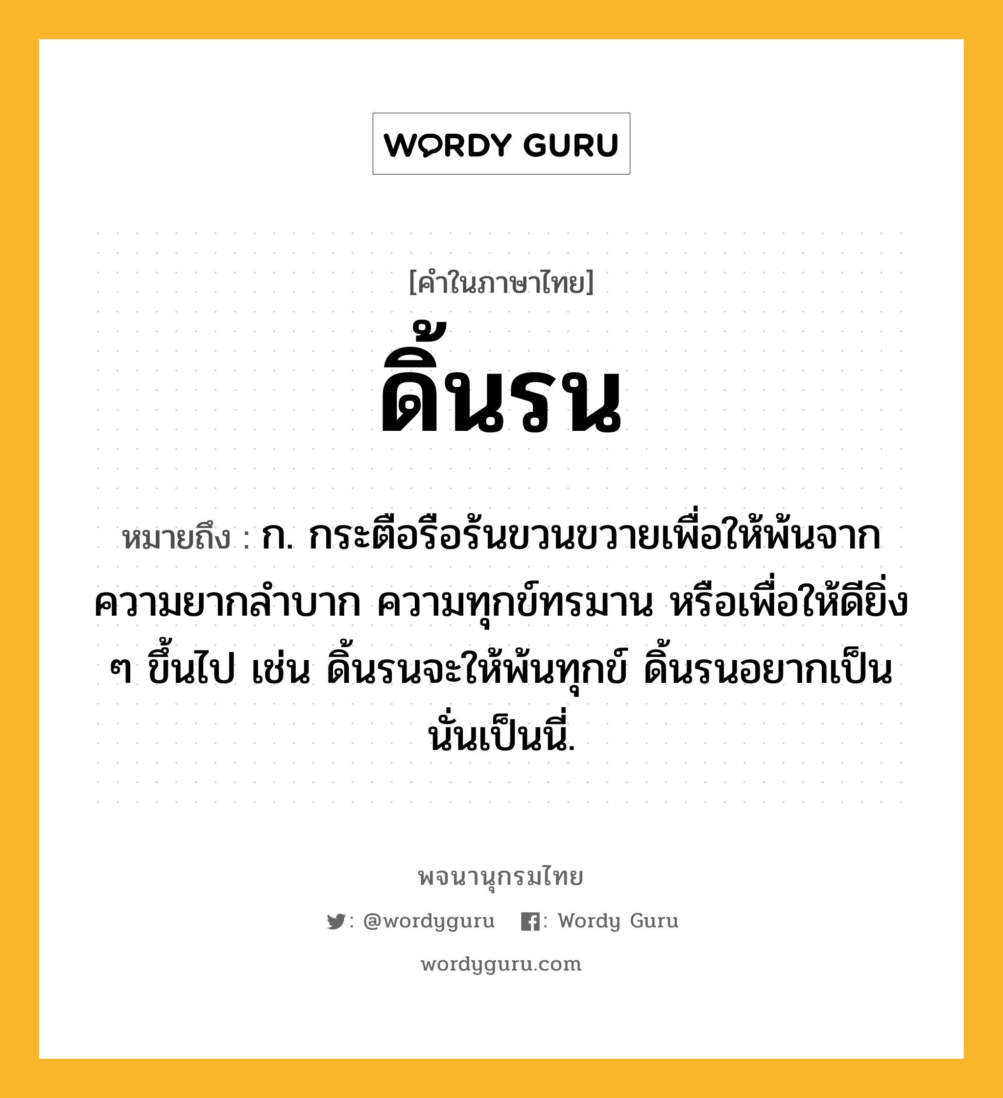 ดิ้นรน ความหมาย หมายถึงอะไร?, คำในภาษาไทย ดิ้นรน หมายถึง ก. กระตือรือร้นขวนขวายเพื่อให้พ้นจากความยากลําบาก ความทุกข์ทรมาน หรือเพื่อให้ดียิ่ง ๆ ขึ้นไป เช่น ดิ้นรนจะให้พ้นทุกข์ ดิ้นรนอยากเป็นนั่นเป็นนี่.