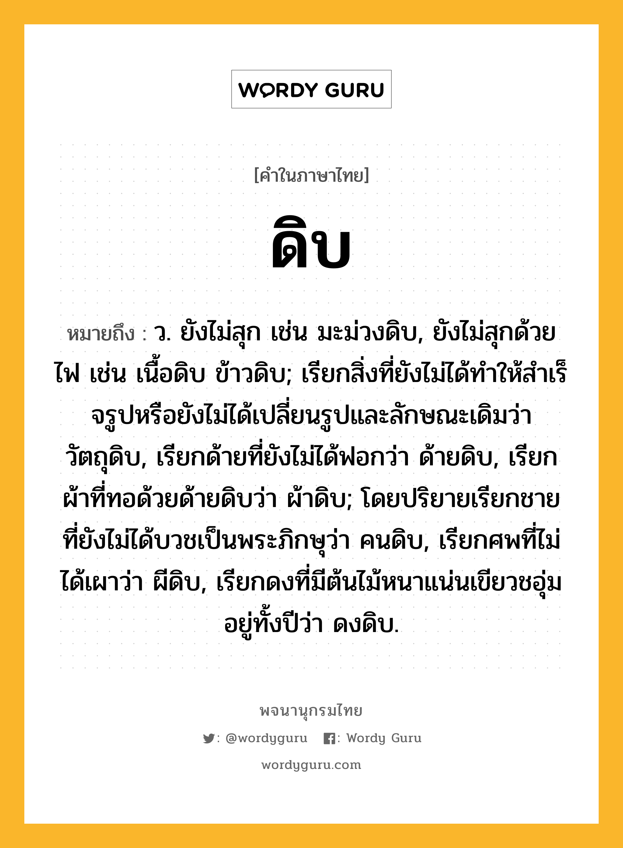 ดิบ ความหมาย หมายถึงอะไร?, คำในภาษาไทย ดิบ หมายถึง ว. ยังไม่สุก เช่น มะม่วงดิบ, ยังไม่สุกด้วยไฟ เช่น เนื้อดิบ ข้าวดิบ; เรียกสิ่งที่ยังไม่ได้ทําให้สําเร็จรูปหรือยังไม่ได้เปลี่ยนรูปและลักษณะเดิมว่า วัตถุดิบ, เรียกด้ายที่ยังไม่ได้ฟอกว่า ด้ายดิบ, เรียกผ้าที่ทอด้วยด้ายดิบว่า ผ้าดิบ; โดยปริยายเรียกชายที่ยังไม่ได้บวชเป็นพระภิกษุว่า คนดิบ, เรียกศพที่ไม่ได้เผาว่า ผีดิบ, เรียกดงที่มีต้นไม้หนาแน่นเขียวชอุ่มอยู่ทั้งปีว่า ดงดิบ.