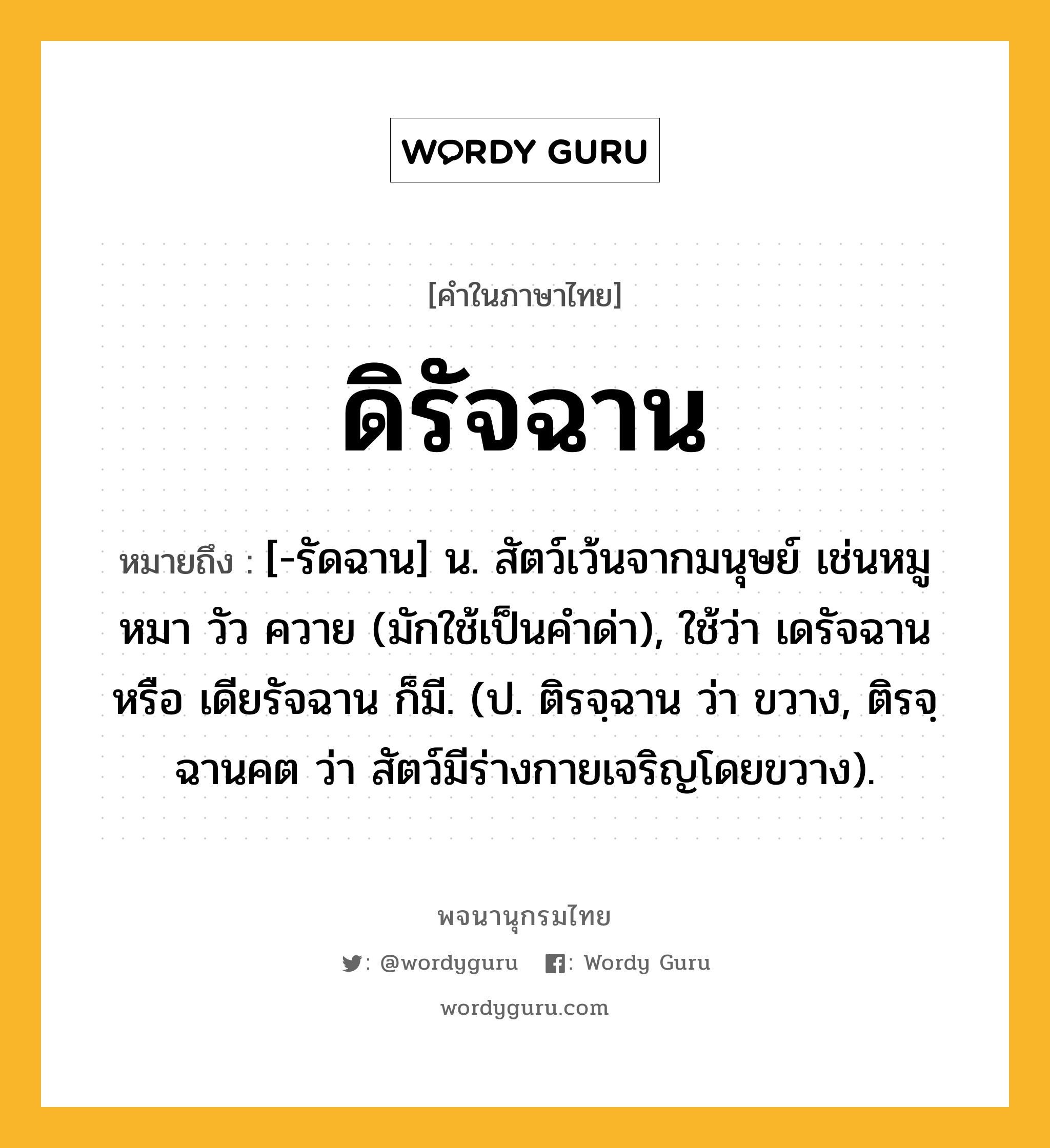 ดิรัจฉาน ความหมาย หมายถึงอะไร?, คำในภาษาไทย ดิรัจฉาน หมายถึง [-รัดฉาน] น. สัตว์เว้นจากมนุษย์ เช่นหมู หมา วัว ควาย (มักใช้เป็นคําด่า), ใช้ว่า เดรัจฉาน หรือ เดียรัจฉาน ก็มี. (ป. ติรจฺฉาน ว่า ขวาง, ติรจฺฉานคต ว่า สัตว์มีร่างกายเจริญโดยขวาง).