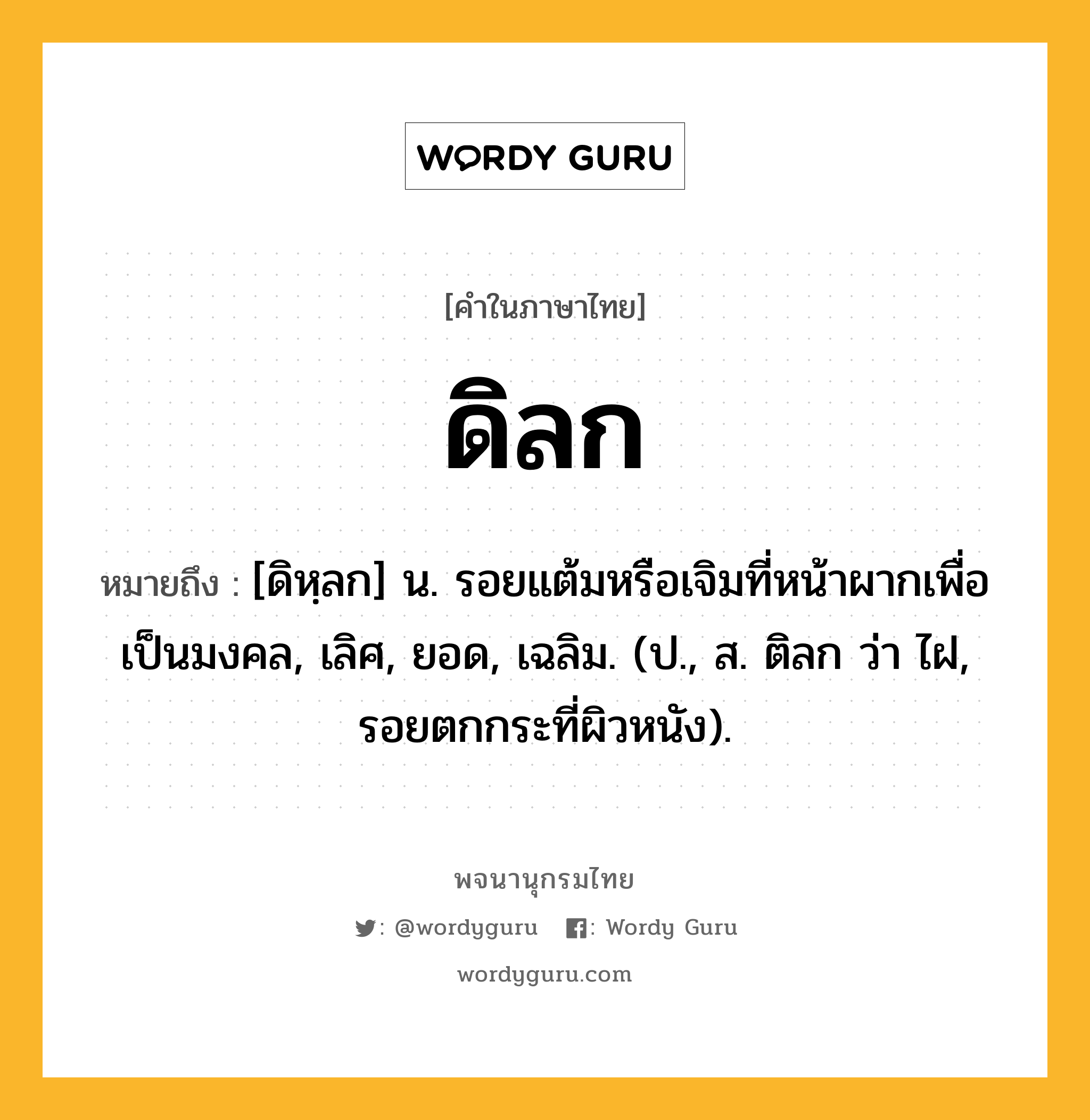 ดิลก ความหมาย หมายถึงอะไร?, คำในภาษาไทย ดิลก หมายถึง [ดิหฺลก] น. รอยแต้มหรือเจิมที่หน้าผากเพื่อเป็นมงคล, เลิศ, ยอด, เฉลิม. (ป., ส. ติลก ว่า ไฝ, รอยตกกระที่ผิวหนัง).