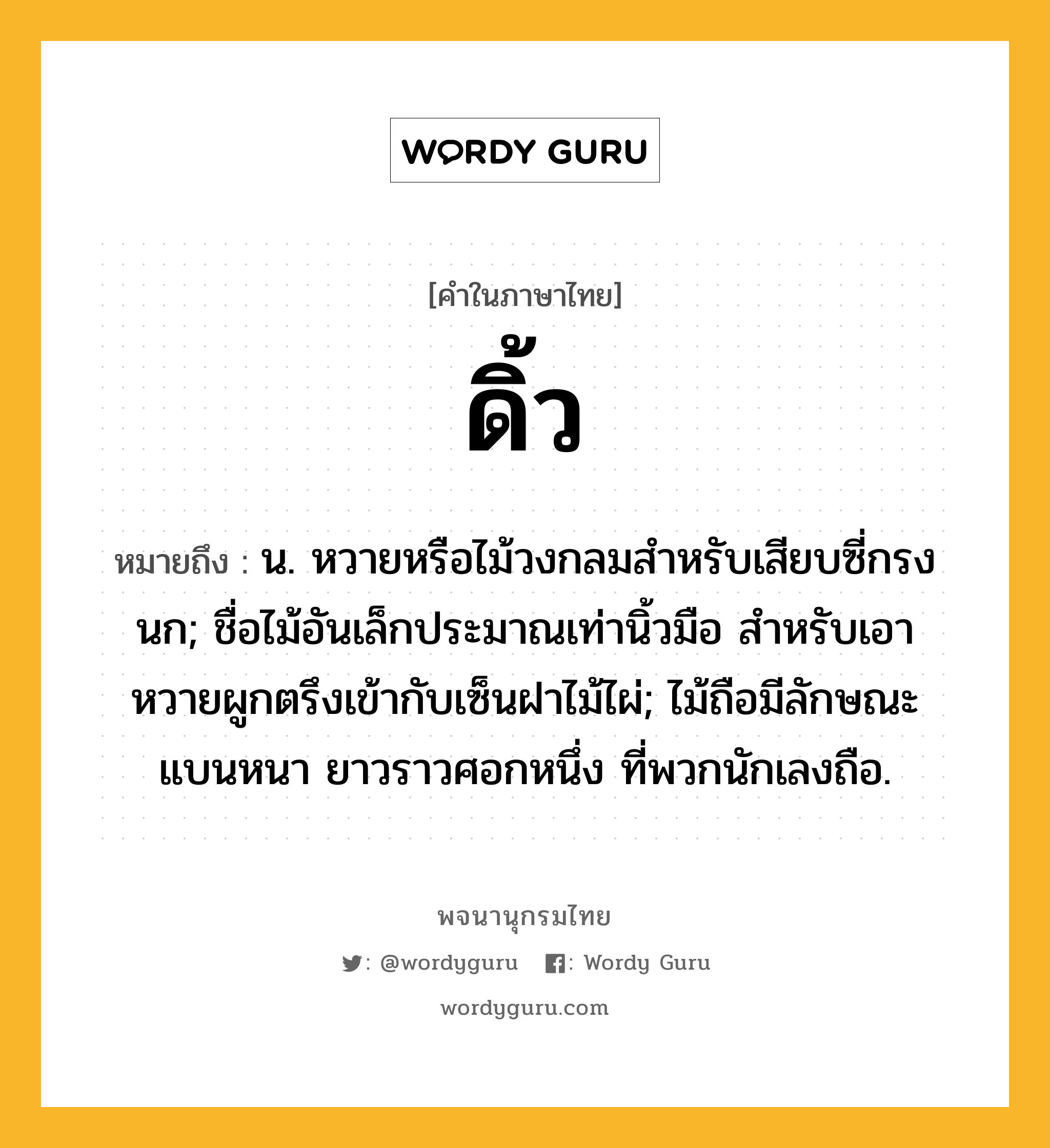 ดิ้ว ความหมาย หมายถึงอะไร?, คำในภาษาไทย ดิ้ว หมายถึง น. หวายหรือไม้วงกลมสําหรับเสียบซี่กรงนก; ชื่อไม้อันเล็กประมาณเท่านิ้วมือ สําหรับเอาหวายผูกตรึงเข้ากับเซ็นฝาไม้ไผ่; ไม้ถือมีลักษณะแบนหนา ยาวราวศอกหนึ่ง ที่พวกนักเลงถือ.