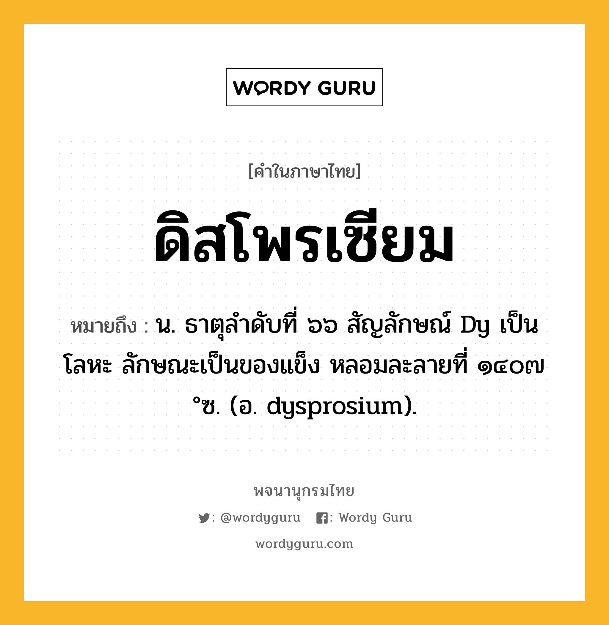 ดิสโพรเซียม ความหมาย หมายถึงอะไร?, คำในภาษาไทย ดิสโพรเซียม หมายถึง น. ธาตุลําดับที่ ๖๖ สัญลักษณ์ Dy เป็นโลหะ ลักษณะเป็นของแข็ง หลอมละลายที่ ๑๔๐๗ °ซ. (อ. dysprosium).