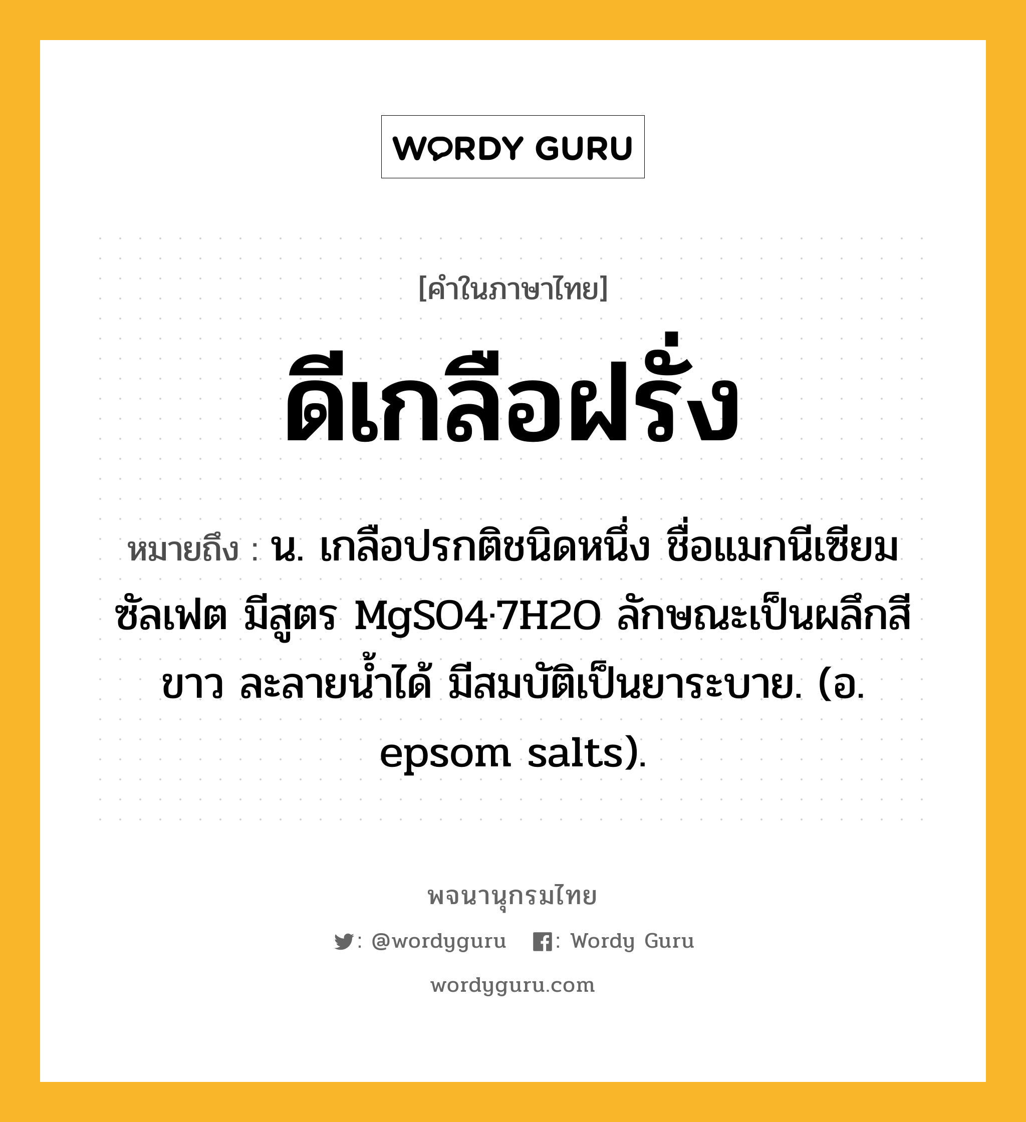 ดีเกลือฝรั่ง ความหมาย หมายถึงอะไร?, คำในภาษาไทย ดีเกลือฝรั่ง หมายถึง น. เกลือปรกติชนิดหนึ่ง ชื่อแมกนีเซียมซัลเฟต มีสูตร MgSO4·7H2O ลักษณะเป็นผลึกสีขาว ละลายนํ้าได้ มีสมบัติเป็นยาระบาย. (อ. epsom salts).