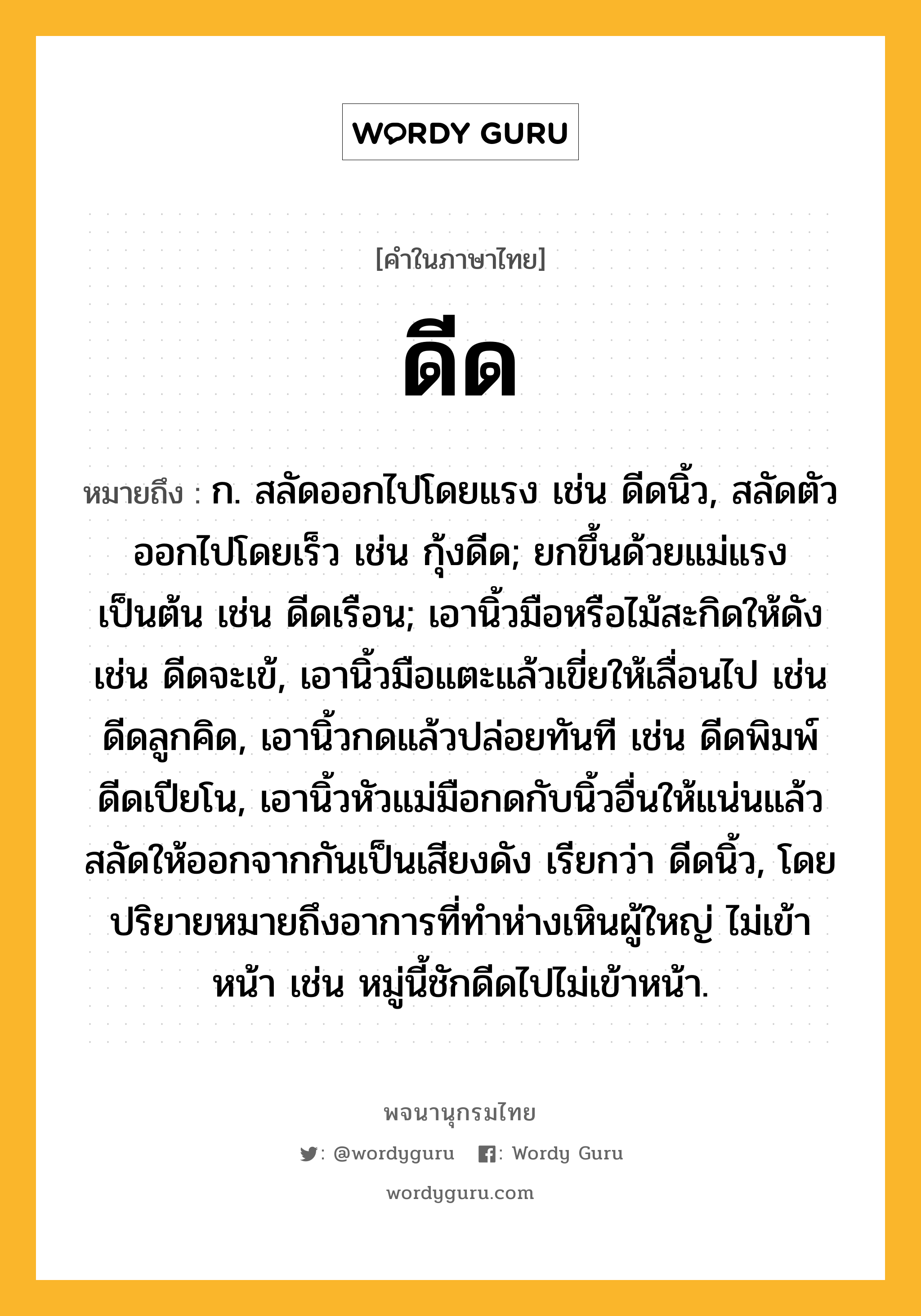 ดีด ความหมาย หมายถึงอะไร?, คำในภาษาไทย ดีด หมายถึง ก. สลัดออกไปโดยแรง เช่น ดีดนิ้ว, สลัดตัวออกไปโดยเร็ว เช่น กุ้งดีด; ยกขึ้นด้วยแม่แรงเป็นต้น เช่น ดีดเรือน; เอานิ้วมือหรือไม้สะกิดให้ดัง เช่น ดีดจะเข้, เอานิ้วมือแตะแล้วเขี่ยให้เลื่อนไป เช่น ดีดลูกคิด, เอานิ้วกดแล้วปล่อยทันที เช่น ดีดพิมพ์ ดีดเปียโน, เอานิ้วหัวแม่มือกดกับนิ้วอื่นให้แน่นแล้วสลัดให้ออกจากกันเป็นเสียงดัง เรียกว่า ดีดนิ้ว, โดยปริยายหมายถึงอาการที่ทําห่างเหินผู้ใหญ่ ไม่เข้าหน้า เช่น หมู่นี้ชักดีดไปไม่เข้าหน้า.