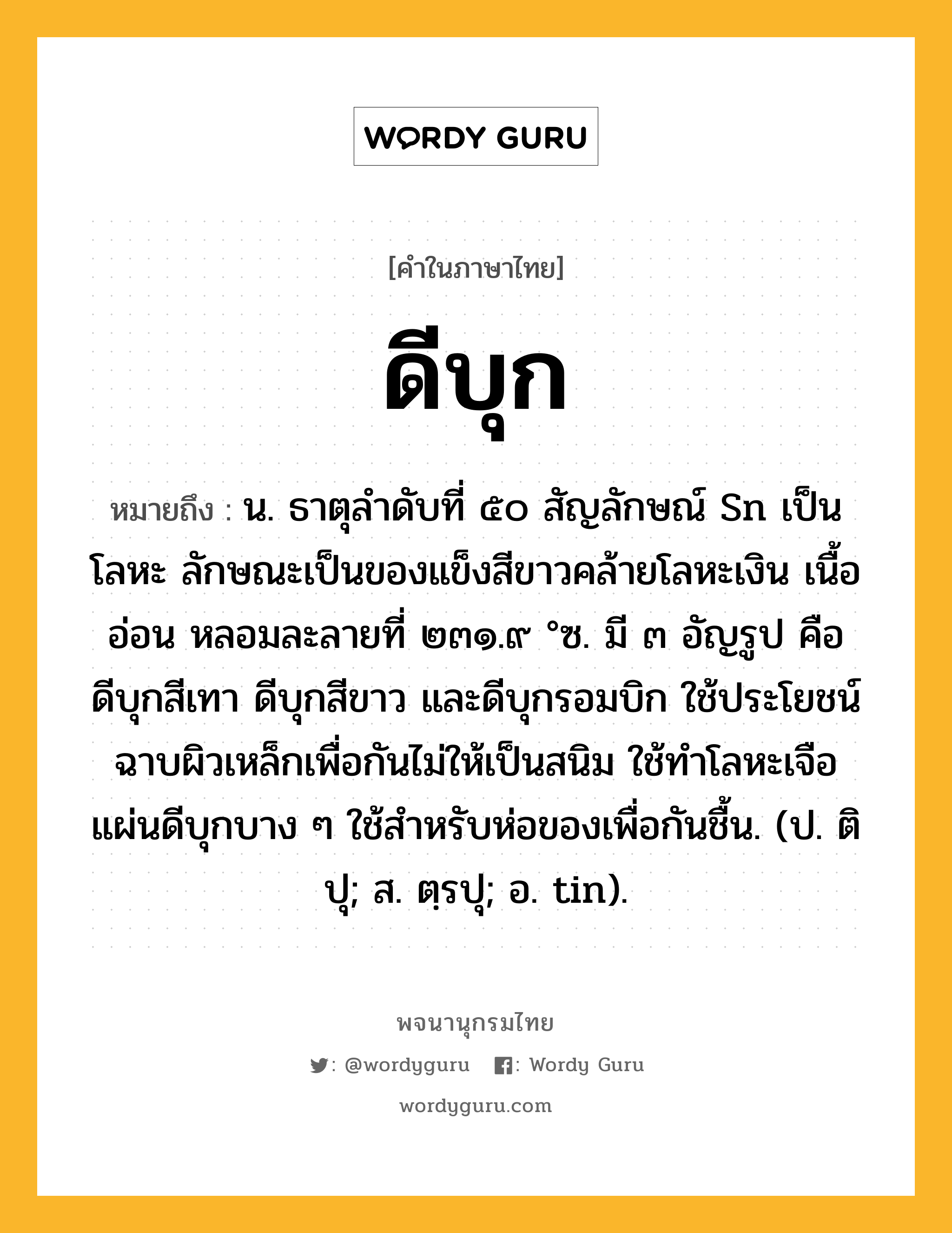 ดีบุก ความหมาย หมายถึงอะไร?, คำในภาษาไทย ดีบุก หมายถึง น. ธาตุลําดับที่ ๕๐ สัญลักษณ์ Sn เป็นโลหะ ลักษณะเป็นของแข็งสีขาวคล้ายโลหะเงิน เนื้ออ่อน หลอมละลายที่ ๒๓๑.๙ °ซ. มี ๓ อัญรูป คือ ดีบุกสีเทา ดีบุกสีขาว และดีบุกรอมบิก ใช้ประโยชน์ฉาบผิวเหล็กเพื่อกันไม่ให้เป็นสนิม ใช้ทําโลหะเจือ แผ่นดีบุกบาง ๆ ใช้สําหรับห่อของเพื่อกันชื้น. (ป. ติปุ; ส. ตฺรปุ; อ. tin).