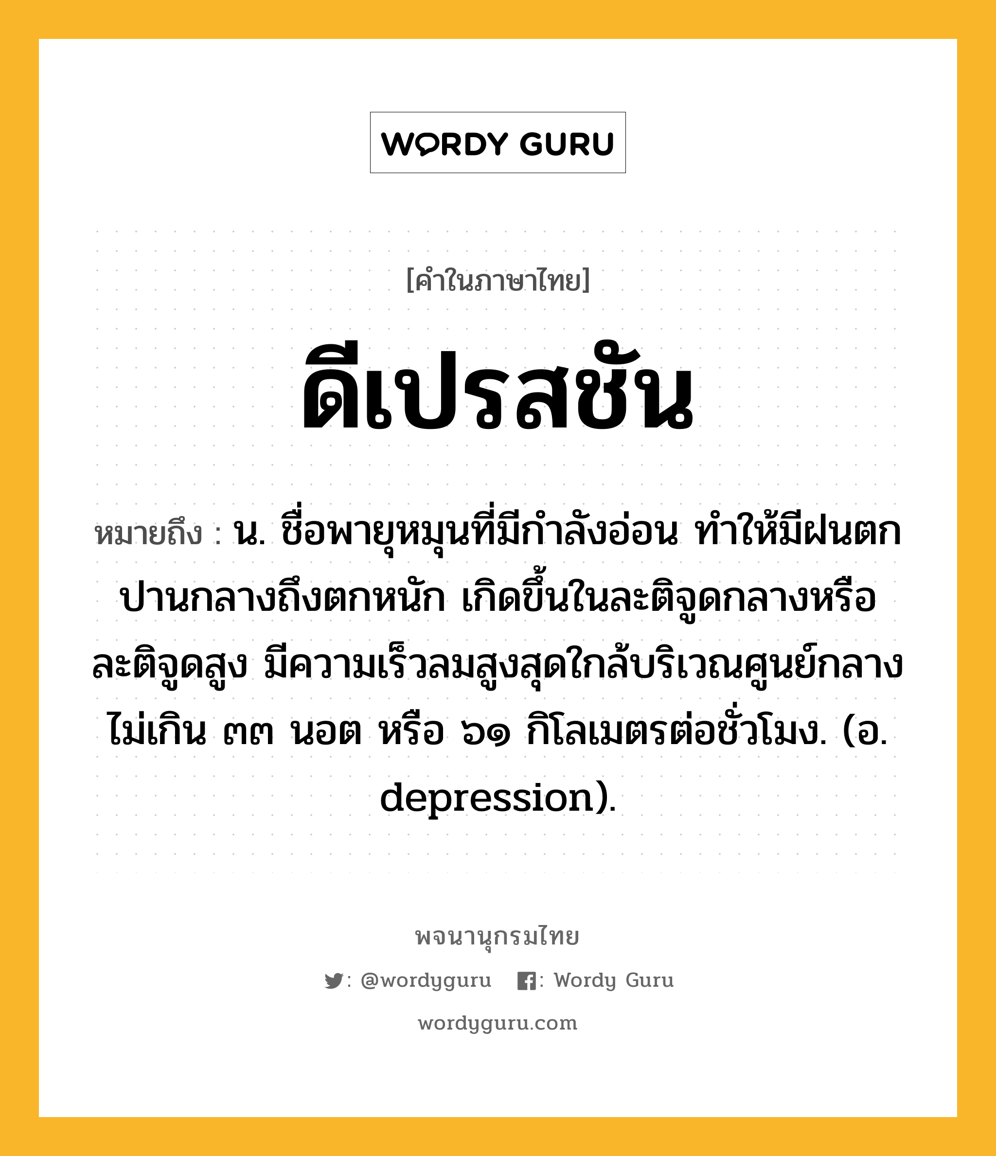 ดีเปรสชัน ความหมาย หมายถึงอะไร?, คำในภาษาไทย ดีเปรสชัน หมายถึง น. ชื่อพายุหมุนที่มีกําลังอ่อน ทําให้มีฝนตกปานกลางถึงตกหนัก เกิดขึ้นในละติจูดกลางหรือละติจูดสูง มีความเร็วลมสูงสุดใกล้บริเวณศูนย์กลางไม่เกิน ๓๓ นอต หรือ ๖๑ กิโลเมตรต่อชั่วโมง. (อ. depression).