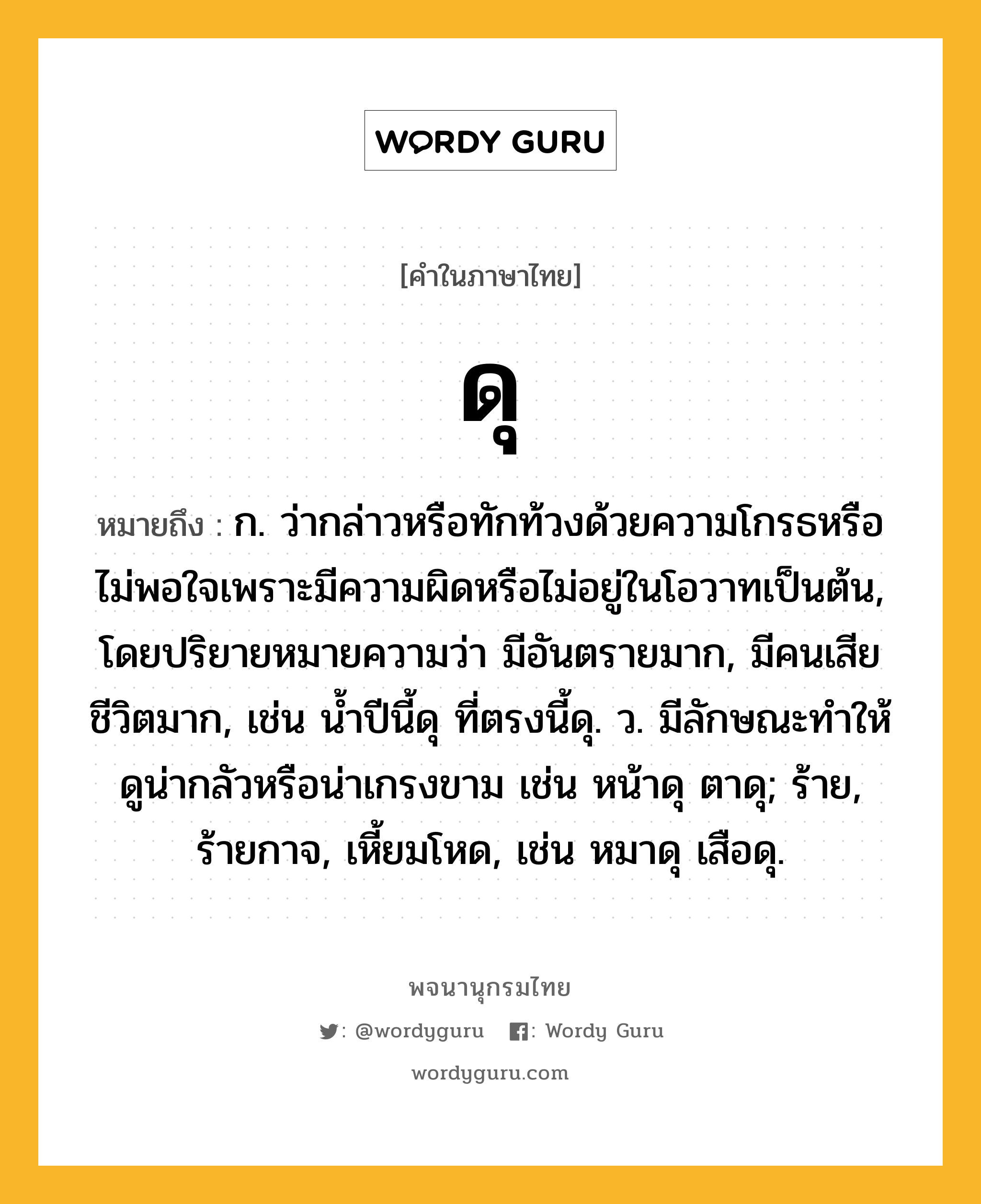 ดุ ความหมาย หมายถึงอะไร?, คำในภาษาไทย ดุ หมายถึง ก. ว่ากล่าวหรือทักท้วงด้วยความโกรธหรือไม่พอใจเพราะมีความผิดหรือไม่อยู่ในโอวาทเป็นต้น, โดยปริยายหมายความว่า มีอันตรายมาก, มีคนเสียชีวิตมาก, เช่น นํ้าปีนี้ดุ ที่ตรงนี้ดุ. ว. มีลักษณะทําให้ดูน่ากลัวหรือน่าเกรงขาม เช่น หน้าดุ ตาดุ; ร้าย, ร้ายกาจ, เหี้ยมโหด, เช่น หมาดุ เสือดุ.