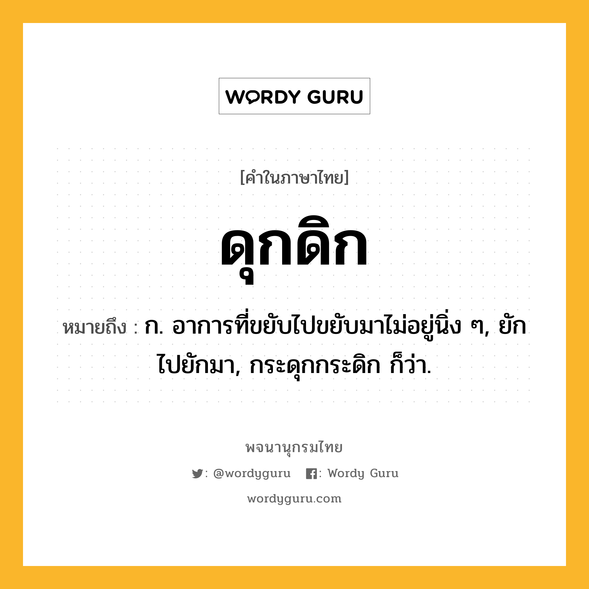 ดุกดิก ความหมาย หมายถึงอะไร?, คำในภาษาไทย ดุกดิก หมายถึง ก. อาการที่ขยับไปขยับมาไม่อยู่นิ่ง ๆ, ยักไปยักมา, กระดุกกระดิก ก็ว่า.