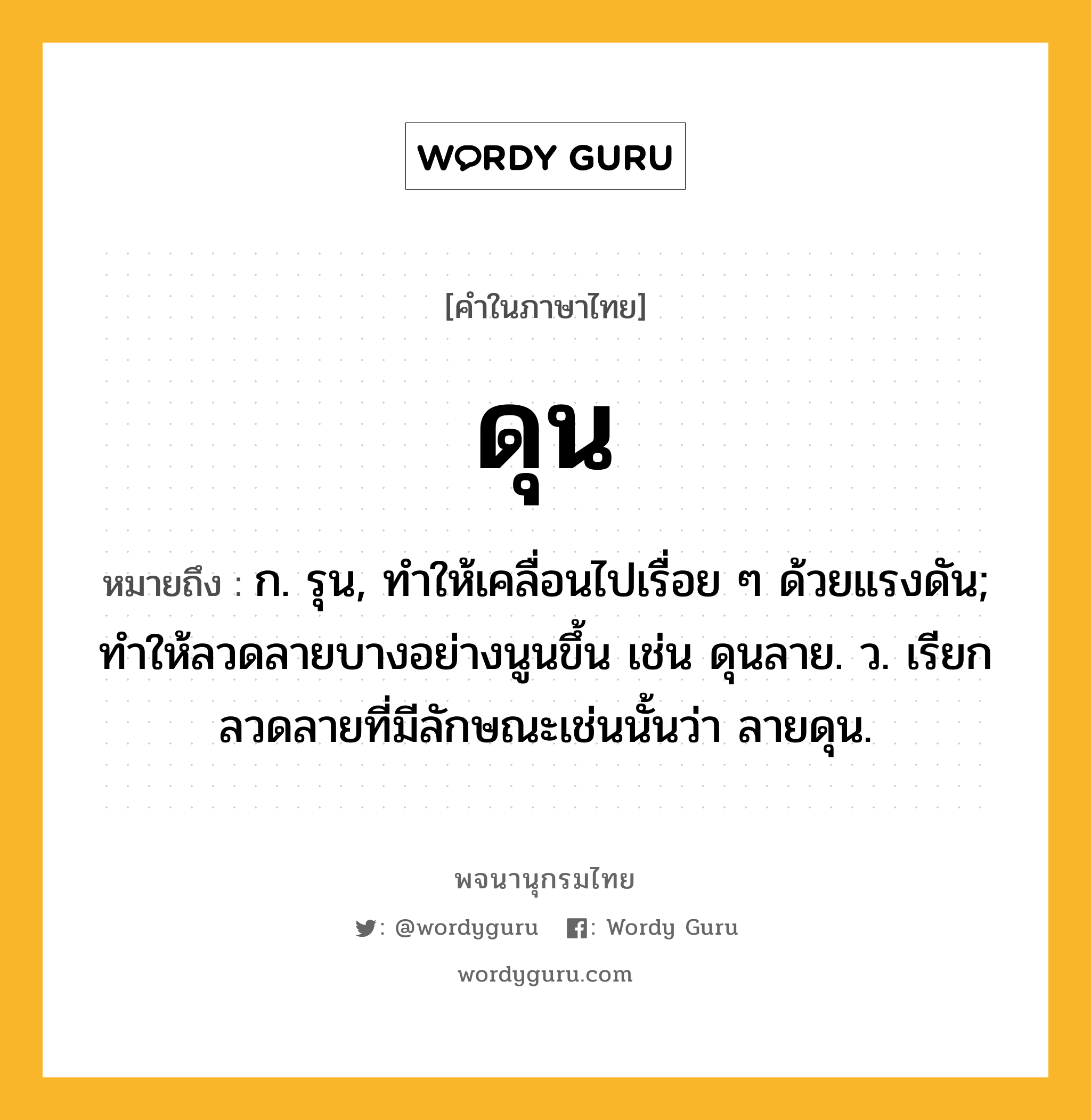 ดุน ความหมาย หมายถึงอะไร?, คำในภาษาไทย ดุน หมายถึง ก. รุน, ทําให้เคลื่อนไปเรื่อย ๆ ด้วยแรงดัน; ทําให้ลวดลายบางอย่างนูนขึ้น เช่น ดุนลาย. ว. เรียกลวดลายที่มีลักษณะเช่นนั้นว่า ลายดุน.