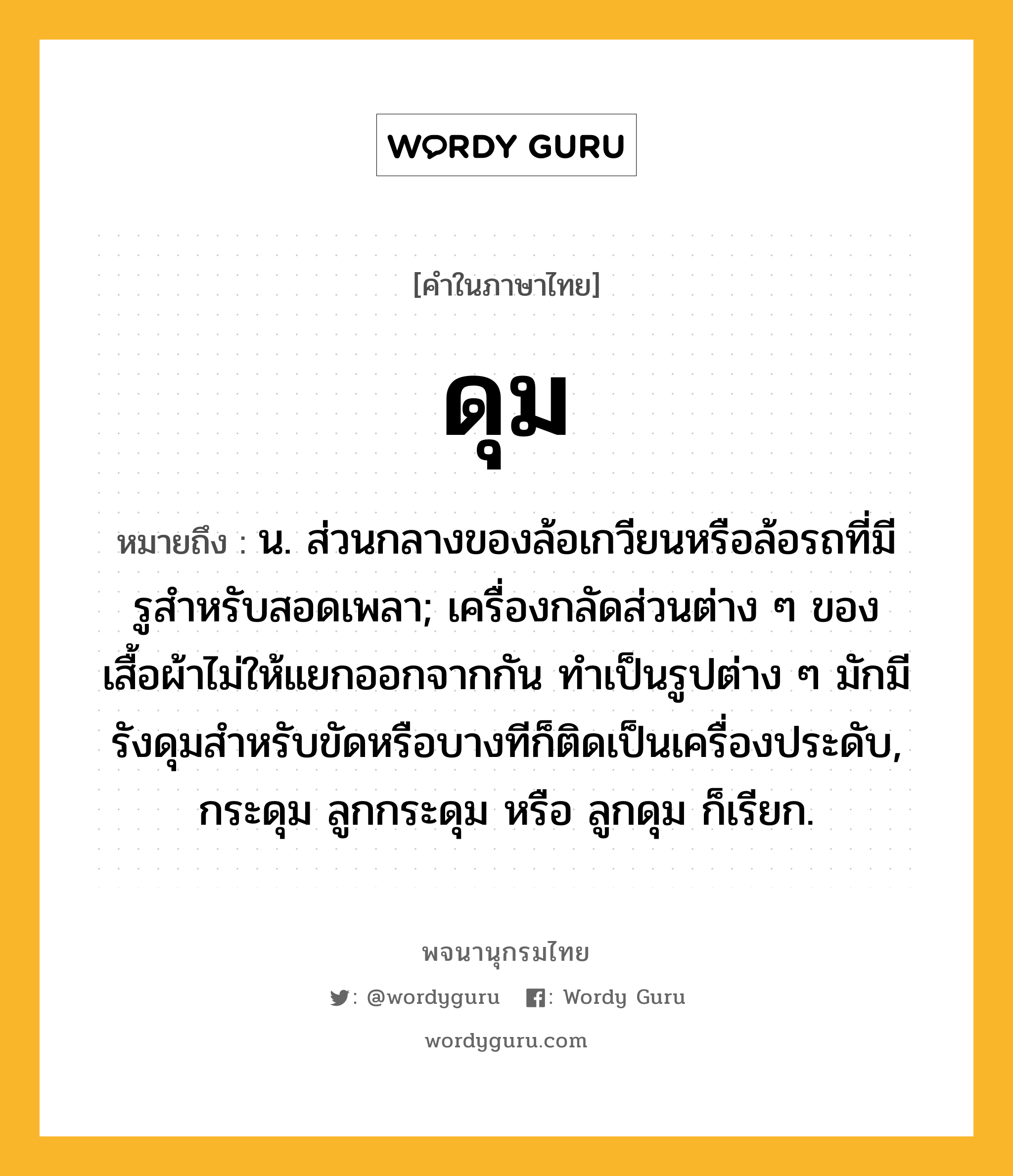 ดุม ความหมาย หมายถึงอะไร?, คำในภาษาไทย ดุม หมายถึง น. ส่วนกลางของล้อเกวียนหรือล้อรถที่มีรูสําหรับสอดเพลา; เครื่องกลัดส่วนต่าง ๆ ของเสื้อผ้าไม่ให้แยกออกจากกัน ทําเป็นรูปต่าง ๆ มักมีรังดุมสําหรับขัดหรือบางทีก็ติดเป็นเครื่องประดับ, กระดุม ลูกกระดุม หรือ ลูกดุม ก็เรียก.