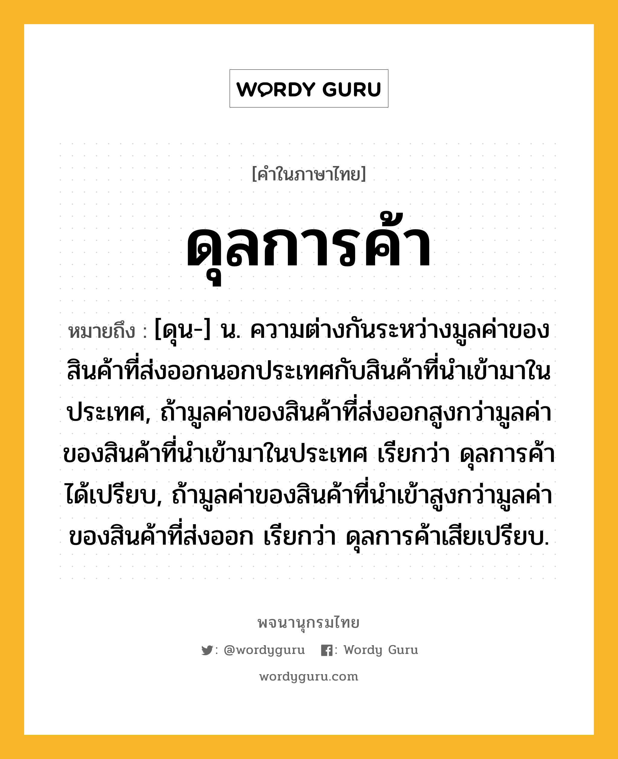 ดุลการค้า ความหมาย หมายถึงอะไร?, คำในภาษาไทย ดุลการค้า หมายถึง [ดุน-] น. ความต่างกันระหว่างมูลค่าของสินค้าที่ส่งออกนอกประเทศกับสินค้าที่นําเข้ามาในประเทศ, ถ้ามูลค่าของสินค้าที่ส่งออกสูงกว่ามูลค่าของสินค้าที่นําเข้ามาในประเทศ เรียกว่า ดุลการค้าได้เปรียบ, ถ้ามูลค่าของสินค้าที่นําเข้าสูงกว่ามูลค่าของสินค้าที่ส่งออก เรียกว่า ดุลการค้าเสียเปรียบ.