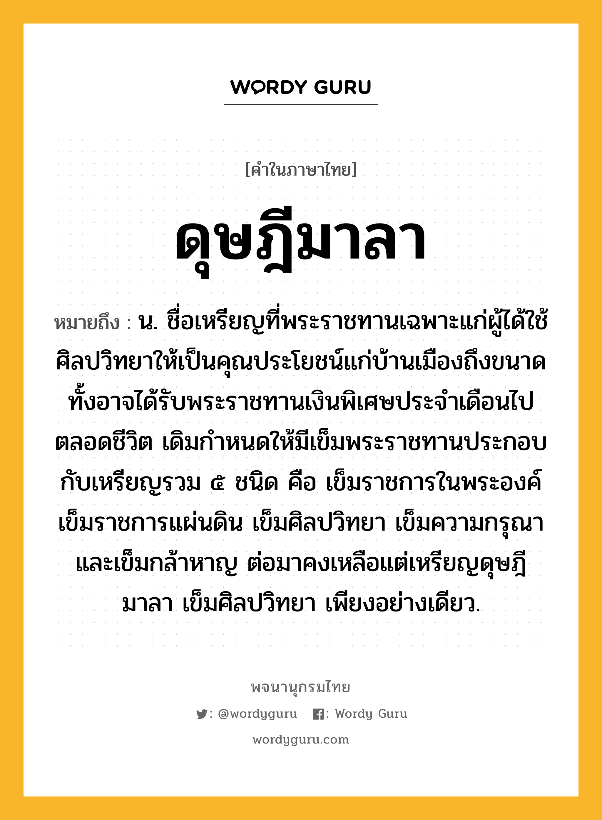 ดุษฎีมาลา ความหมาย หมายถึงอะไร?, คำในภาษาไทย ดุษฎีมาลา หมายถึง น. ชื่อเหรียญที่พระราชทานเฉพาะแก่ผู้ได้ใช้ศิลปวิทยาให้เป็นคุณประโยชน์แก่บ้านเมืองถึงขนาด ทั้งอาจได้รับพระราชทานเงินพิเศษประจําเดือนไปตลอดชีวิต เดิมกําหนดให้มีเข็มพระราชทานประกอบกับเหรียญรวม ๕ ชนิด คือ เข็มราชการในพระองค์ เข็มราชการแผ่นดิน เข็มศิลปวิทยา เข็มความกรุณา และเข็มกล้าหาญ ต่อมาคงเหลือแต่เหรียญดุษฎีมาลา เข็มศิลปวิทยา เพียงอย่างเดียว.