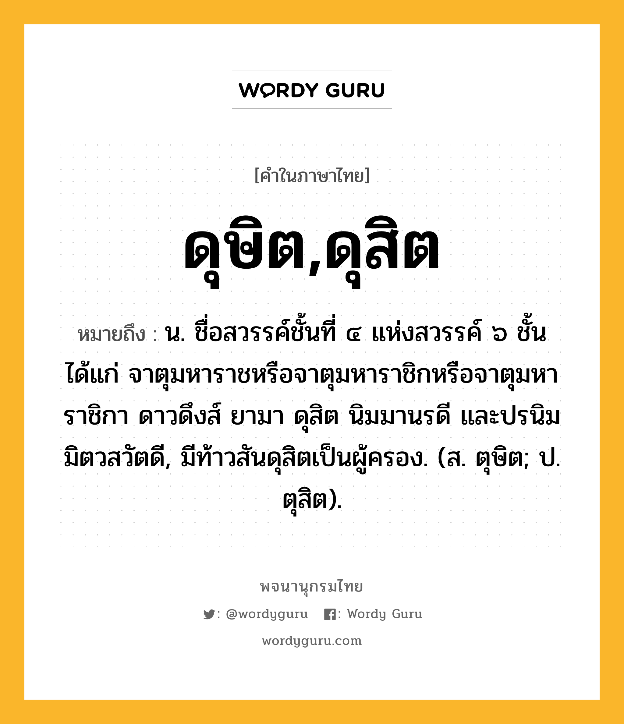 ดุษิต,ดุสิต ความหมาย หมายถึงอะไร?, คำในภาษาไทย ดุษิต,ดุสิต หมายถึง น. ชื่อสวรรค์ชั้นที่ ๔ แห่งสวรรค์ ๖ ชั้น ได้แก่ จาตุมหาราชหรือจาตุมหาราชิกหรือจาตุมหาราชิกา ดาวดึงส์ ยามา ดุสิต นิมมานรดี และปรนิมมิตวสวัตดี, มีท้าวสันดุสิตเป็นผู้ครอง. (ส. ตุษิต; ป. ตุสิต).