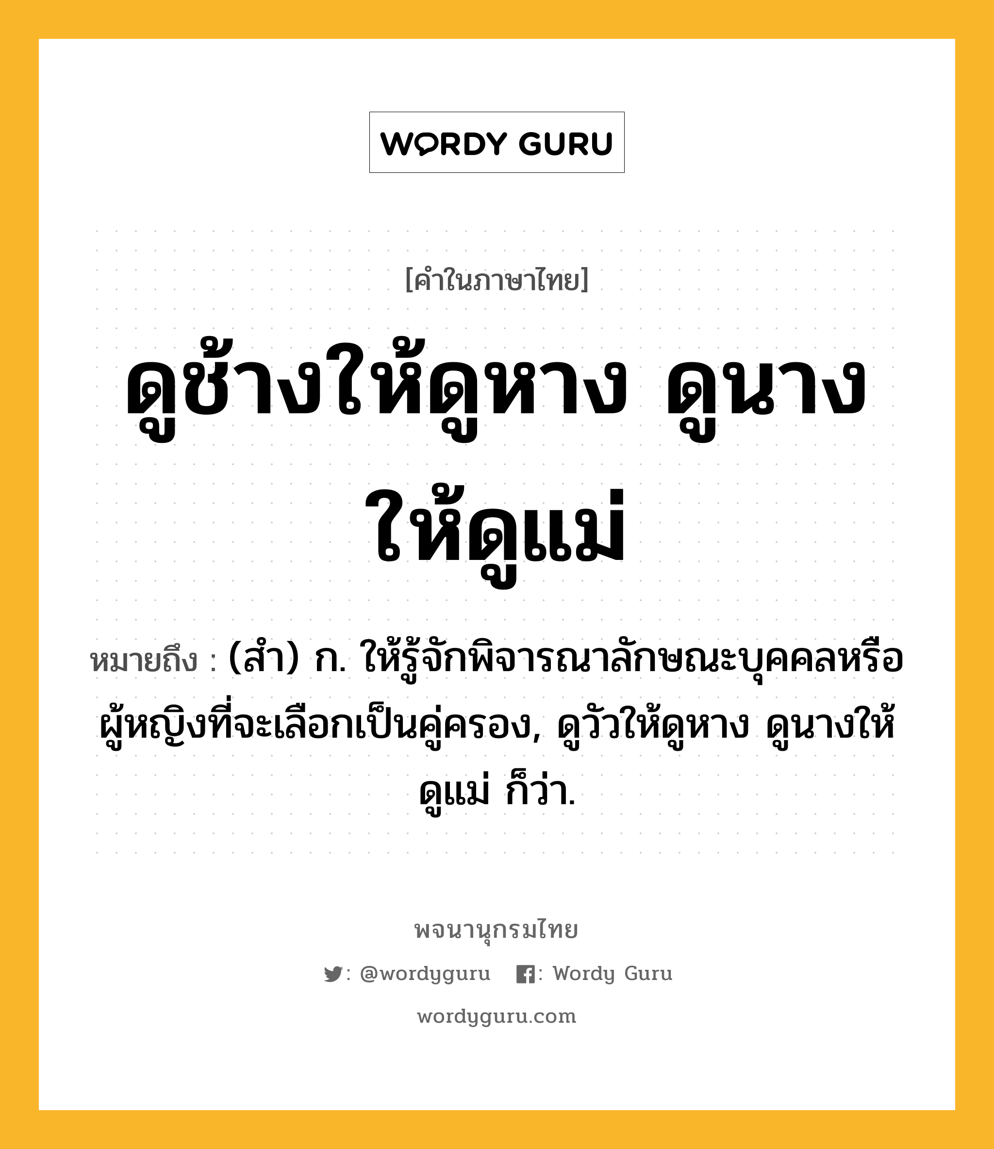 ดูช้างให้ดูหาง ดูนางให้ดูแม่ ความหมาย หมายถึงอะไร?, คำในภาษาไทย ดูช้างให้ดูหาง ดูนางให้ดูแม่ หมายถึง (สํา) ก. ให้รู้จักพิจารณาลักษณะบุคคลหรือผู้หญิงที่จะเลือกเป็นคู่ครอง, ดูวัวให้ดูหาง ดูนางให้ดูแม่ ก็ว่า.