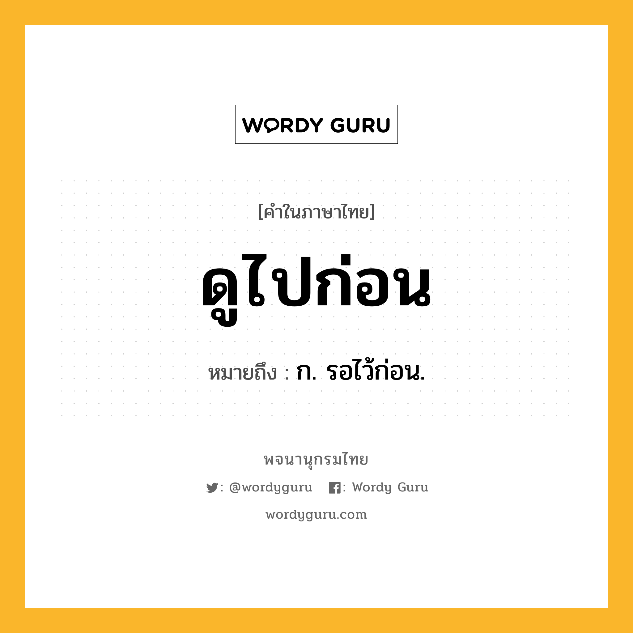 ดูไปก่อน ความหมาย หมายถึงอะไร?, คำในภาษาไทย ดูไปก่อน หมายถึง ก. รอไว้ก่อน.