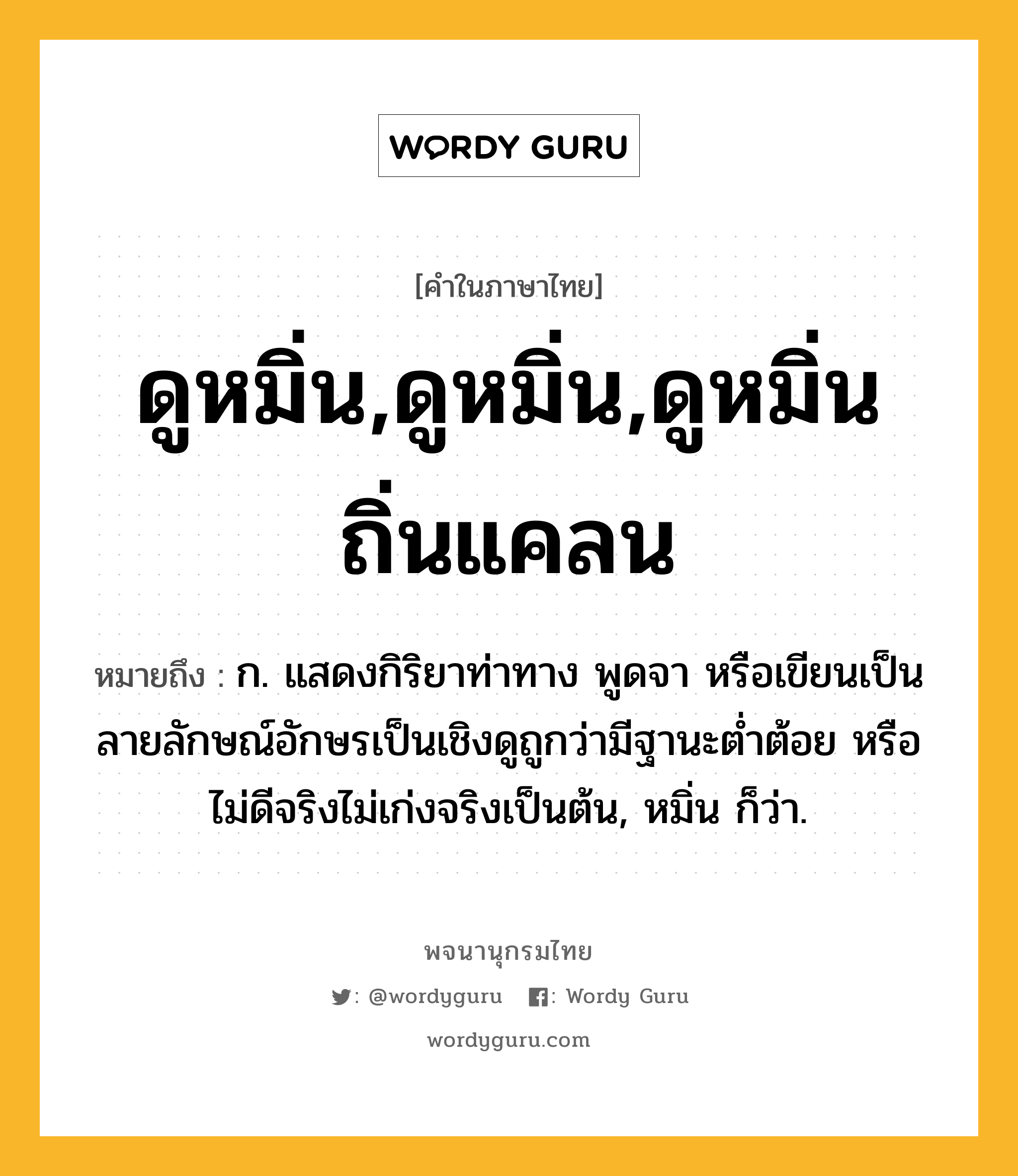 ดูหมิ่น,ดูหมิ่น,ดูหมิ่นถิ่นแคลน ความหมาย หมายถึงอะไร?, คำในภาษาไทย ดูหมิ่น,ดูหมิ่น,ดูหมิ่นถิ่นแคลน หมายถึง ก. แสดงกิริยาท่าทาง พูดจา หรือเขียนเป็นลายลักษณ์อักษรเป็นเชิงดูถูกว่ามีฐานะตํ่าต้อย หรือไม่ดีจริงไม่เก่งจริงเป็นต้น, หมิ่น ก็ว่า.