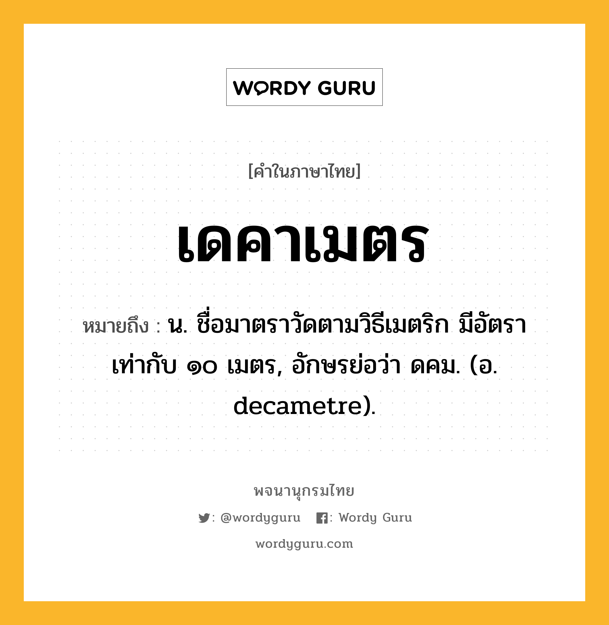 เดคาเมตร ความหมาย หมายถึงอะไร?, คำในภาษาไทย เดคาเมตร หมายถึง น. ชื่อมาตราวัดตามวิธีเมตริก มีอัตราเท่ากับ ๑๐ เมตร, อักษรย่อว่า ดคม. (อ. decametre).