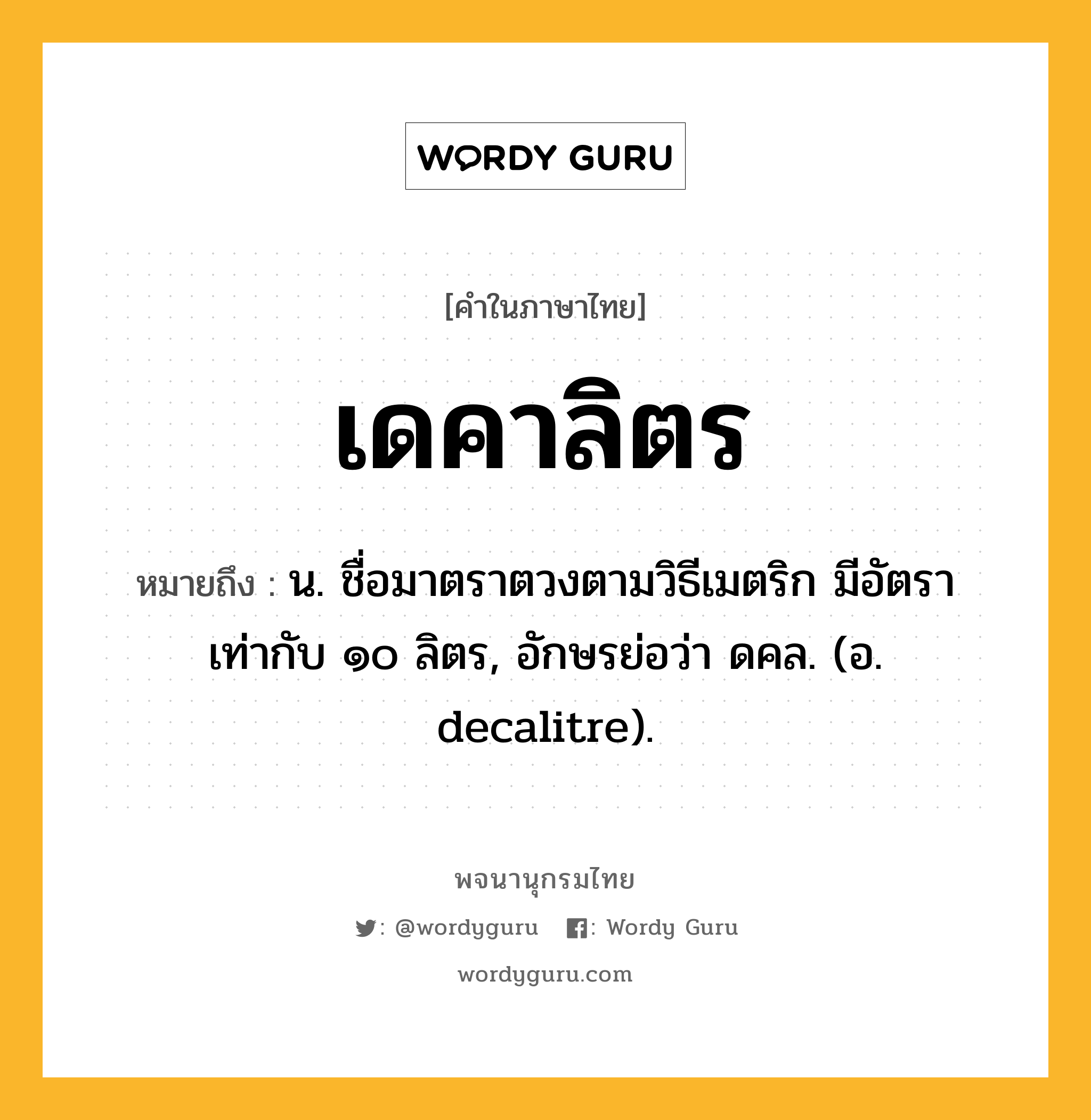 เดคาลิตร ความหมาย หมายถึงอะไร?, คำในภาษาไทย เดคาลิตร หมายถึง น. ชื่อมาตราตวงตามวิธีเมตริก มีอัตราเท่ากับ ๑๐ ลิตร, อักษรย่อว่า ดคล. (อ. decalitre).