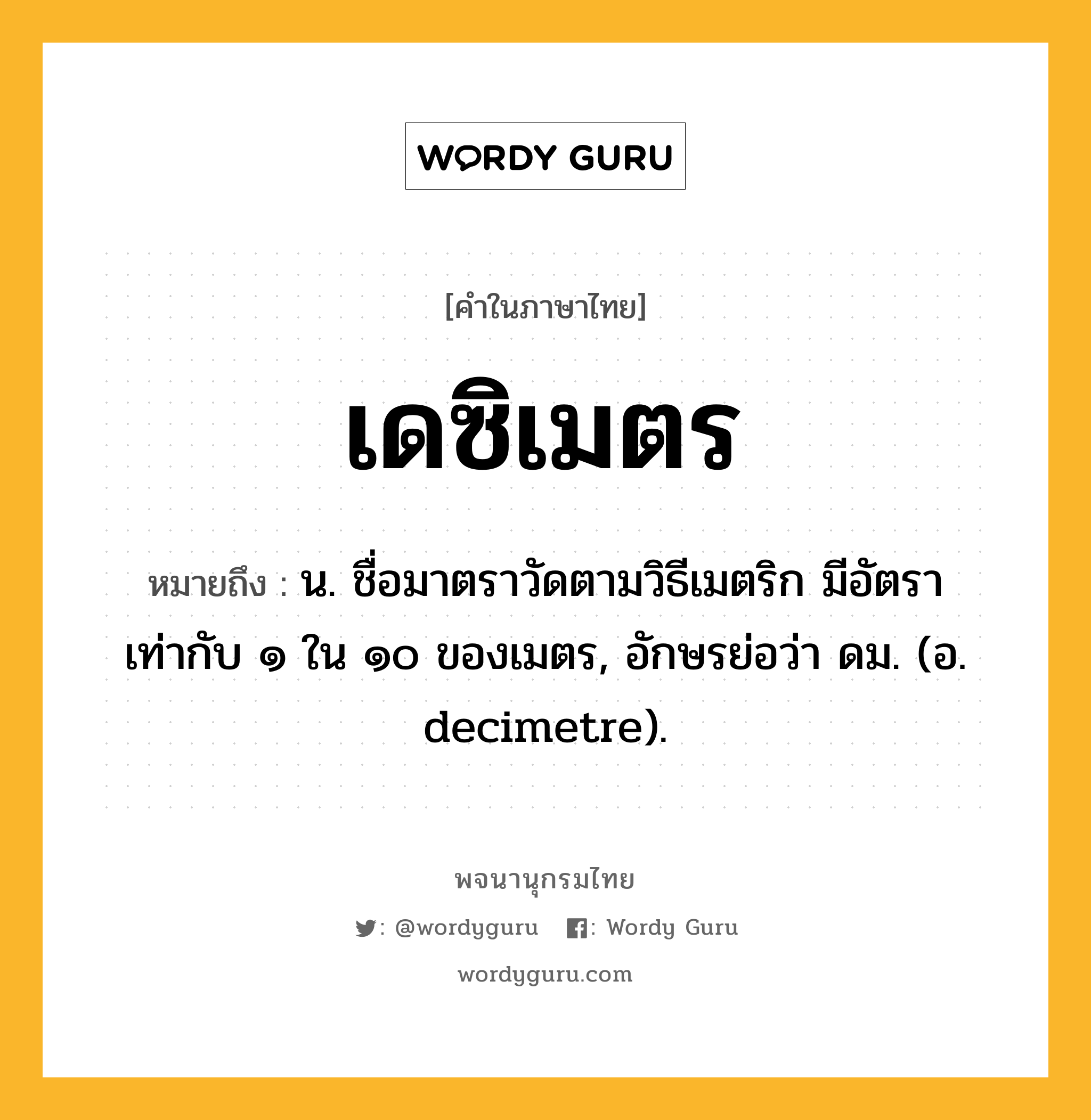 เดซิเมตร ความหมาย หมายถึงอะไร?, คำในภาษาไทย เดซิเมตร หมายถึง น. ชื่อมาตราวัดตามวิธีเมตริก มีอัตราเท่ากับ ๑ ใน ๑๐ ของเมตร, อักษรย่อว่า ดม. (อ. decimetre).