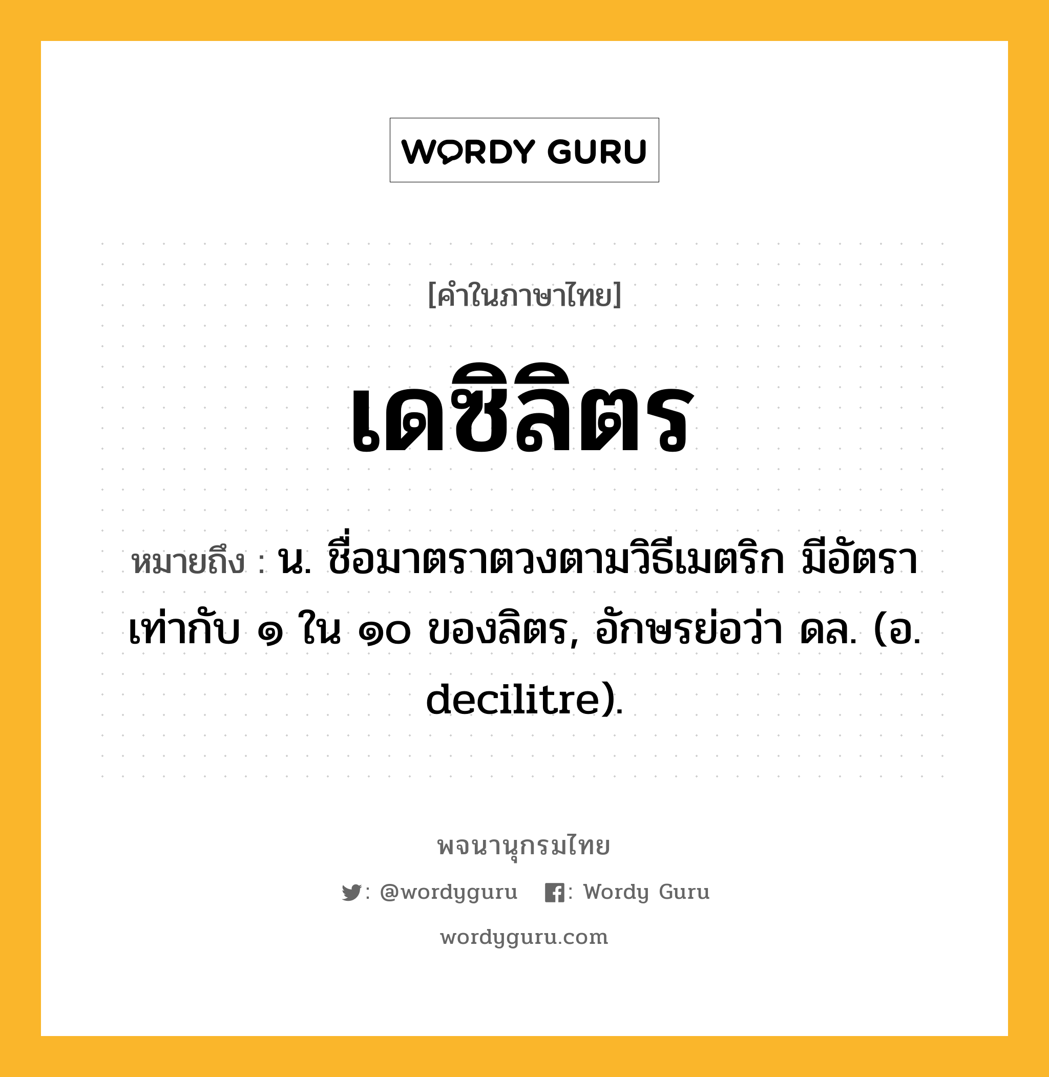 เดซิลิตร ความหมาย หมายถึงอะไร?, คำในภาษาไทย เดซิลิตร หมายถึง น. ชื่อมาตราตวงตามวิธีเมตริก มีอัตราเท่ากับ ๑ ใน ๑๐ ของลิตร, อักษรย่อว่า ดล. (อ. decilitre).