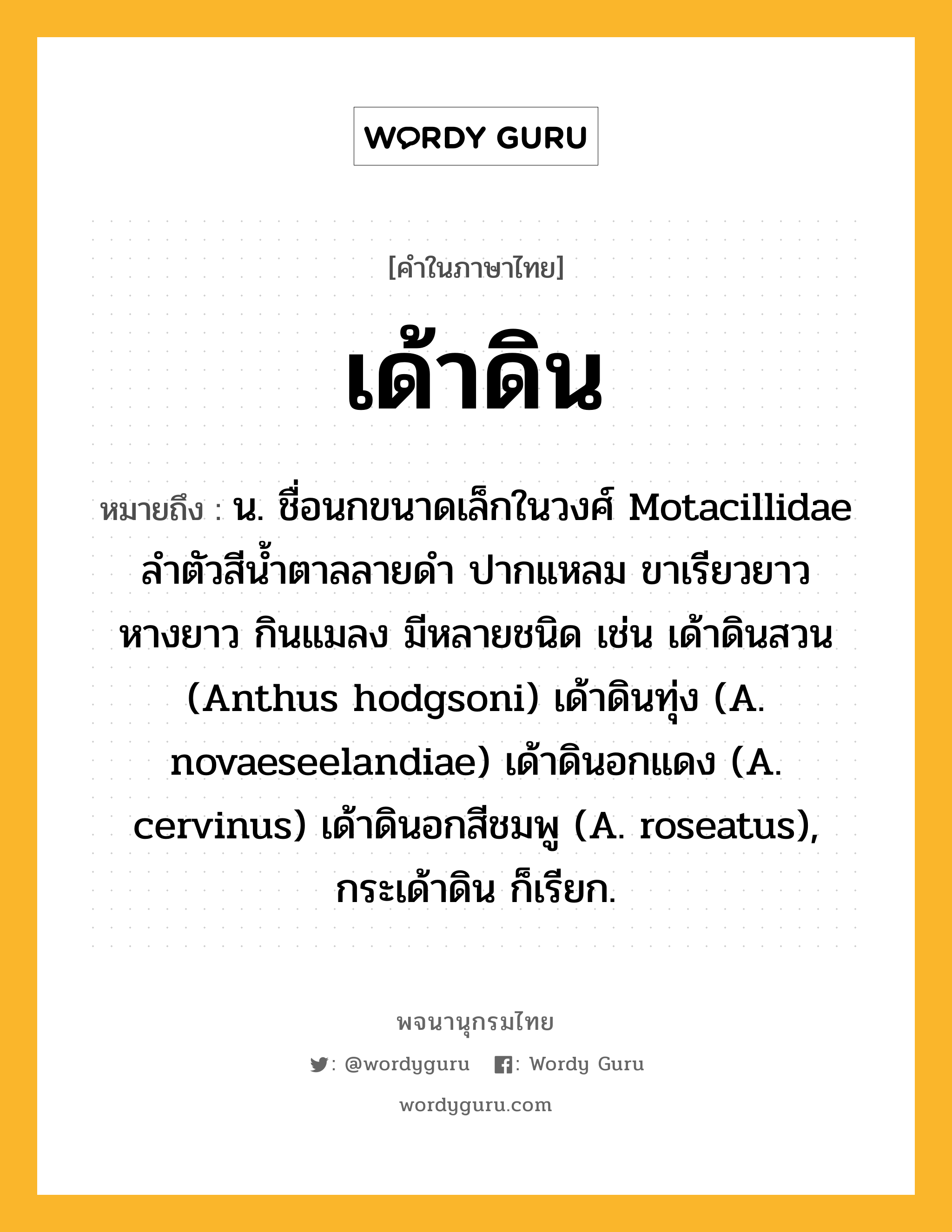 เด้าดิน ความหมาย หมายถึงอะไร?, คำในภาษาไทย เด้าดิน หมายถึง น. ชื่อนกขนาดเล็กในวงศ์ Motacillidae ลําตัวสีนํ้าตาลลายดํา ปากแหลม ขาเรียวยาว หางยาว กินแมลง มีหลายชนิด เช่น เด้าดินสวน (Anthus hodgsoni) เด้าดินทุ่ง (A. novaeseelandiae) เด้าดินอกแดง (A. cervinus) เด้าดินอกสีชมพู (A. roseatus), กระเด้าดิน ก็เรียก.