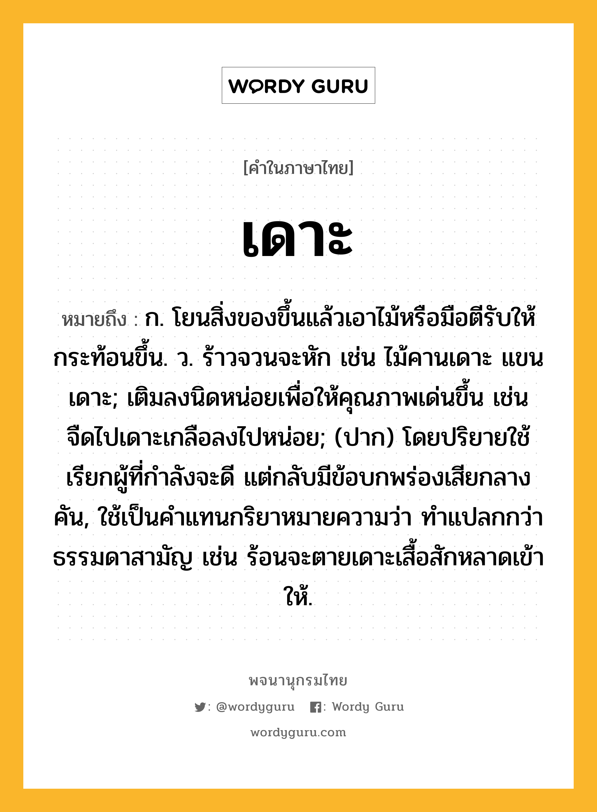 เดาะ ความหมาย หมายถึงอะไร?, คำในภาษาไทย เดาะ หมายถึง ก. โยนสิ่งของขึ้นแล้วเอาไม้หรือมือตีรับให้กระท้อนขึ้น. ว. ร้าวจวนจะหัก เช่น ไม้คานเดาะ แขนเดาะ; เติมลงนิดหน่อยเพื่อให้คุณภาพเด่นขึ้น เช่น จืดไปเดาะเกลือลงไปหน่อย; (ปาก) โดยปริยายใช้เรียกผู้ที่กําลังจะดี แต่กลับมีข้อบกพร่องเสียกลางคัน, ใช้เป็นคําแทนกริยาหมายความว่า ทําแปลกกว่าธรรมดาสามัญ เช่น ร้อนจะตายเดาะเสื้อสักหลาดเข้าให้.