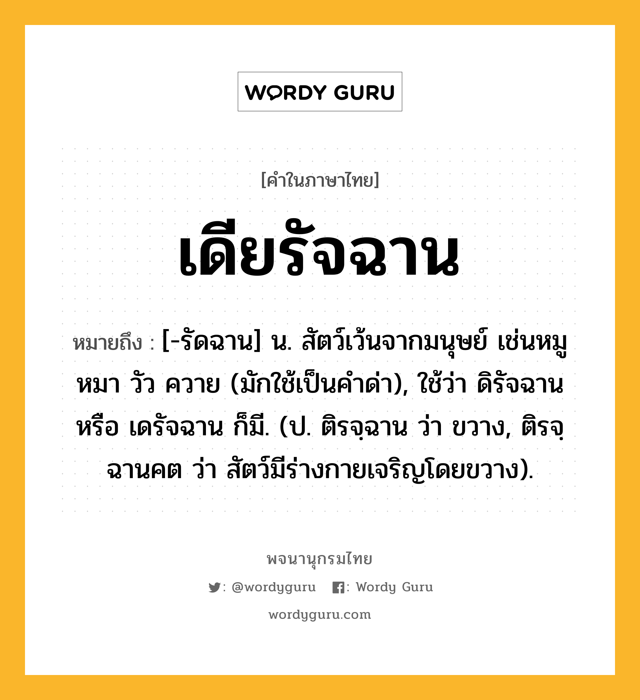 เดียรัจฉาน ความหมาย หมายถึงอะไร?, คำในภาษาไทย เดียรัจฉาน หมายถึง [-รัดฉาน] น. สัตว์เว้นจากมนุษย์ เช่นหมู หมา วัว ควาย (มักใช้เป็นคําด่า), ใช้ว่า ดิรัจฉาน หรือ เดรัจฉาน ก็มี. (ป. ติรจฺฉาน ว่า ขวาง, ติรจฺฉานคต ว่า สัตว์มีร่างกายเจริญโดยขวาง).